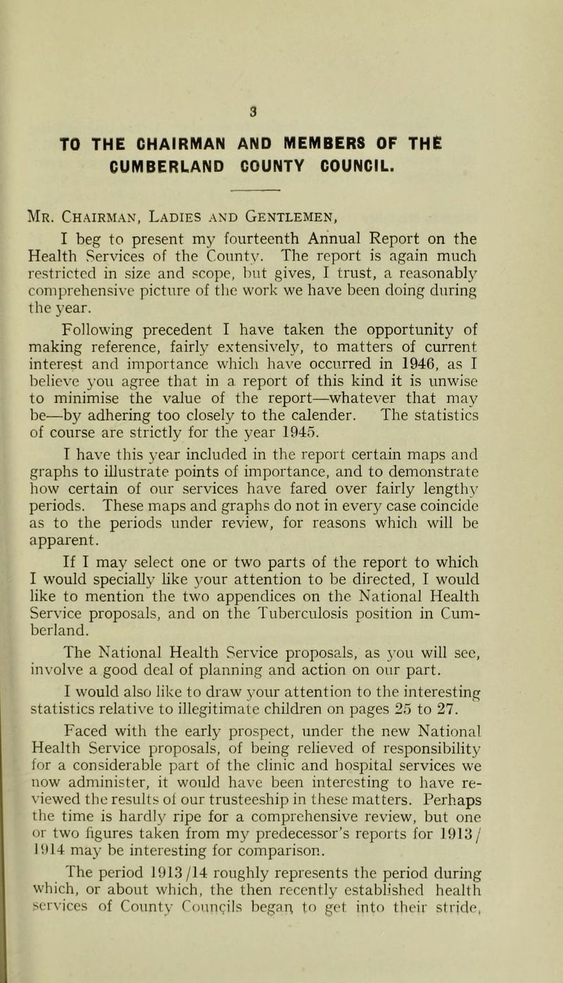 TO THE CHAIRMAN AND MEMBERS OF THE CUMBERLAND COUNTY COUNCIL. Mr. Chairm.\n, Ladies and Gentlemen, I beg to present my fourteenth Annual Report on the Health Services of the County. The report is again much restricted in size and scope, but gives, I trust, a reasonably comprehensive picture of the work we have been doing during the year. Following precedent I have taken the opportunity of making reference, fairly extensively, to matters of current interest and importance which have occurred in 1946, as I believe you agree that in a report of this kind it is unwise to minimise the value of the report—whatever that may be—by adhering too closely to the calender. The statistics of course are strictly for the year 1945. T have this year included in the report certain maps and graphs to illustrate points of importance, and to demonstrate how certain of our services have fared over fairly lengthy periods. These maps and graphs do not in every case coincide as to the periods under review, for reasons which will be apparent. If I may select one or two parts of the report to which I would specially like 5mur attention to be directed, I would like to mention the two appendices on the National Health Service proposals, and on the Tuberculosis position in Cum- berland. The National Health Service proposals, as 3’ou will see, involve a good deal of planning and action on our part. I would also like to draw your attention to tlie interesting statistics relative to illegitimate children on pages 25 to 27. Faced with the early prospect, under the new National Health Service proposals, of being relieved of responsibility for a considerable part of the clinic and hospital services we now administer, it would have been interesting to have re- viewed the result.s of our trusteeship in these matters. Perhaps the time is hardl}' ripe for a comprehensive review, but one or two figures taken from m}^ predecessor’s reports for 1913/ 1914 may be interesting for comparison. The period 1913/14 roughly represents the period during which, or about which, the then recently established health services of Count)- Councils begari to get into their stride,