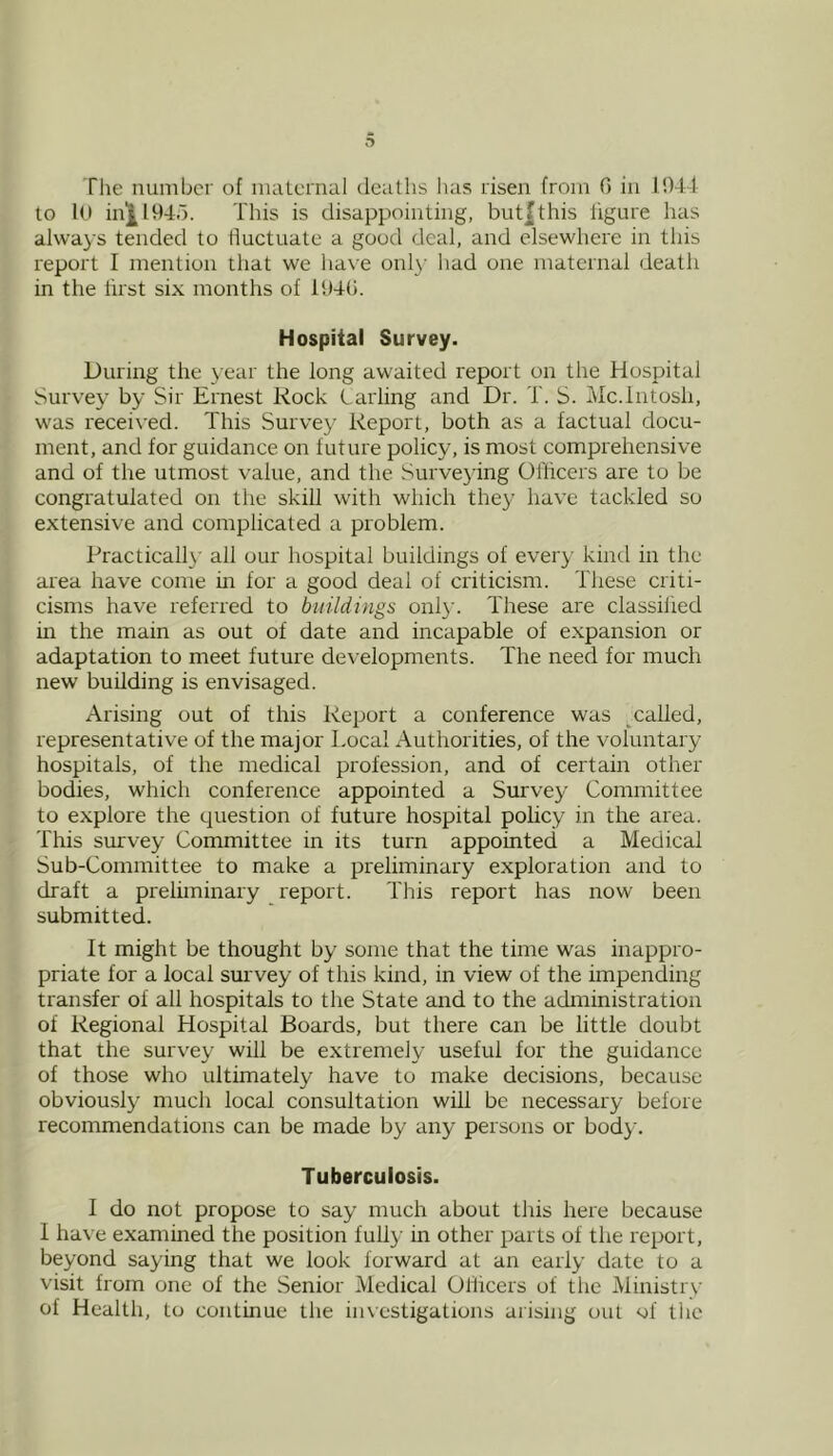 Tlie number of maternal deaths has risen from 0 in 1044 to 10 in^l94d. This is disappointing, but|this figure has always tended to fluctuate a good deal, and elsewhere in this report I mention that we have only had one maternal death in the first six months of 194G. Hospital Survey. During the year the long awaited report on the Hospital Survey by Sir Ernest Rock Carling and Dr. T. S. Mc.lntosh, was received. This Survey Report, both as a factual docu- ment, and for guidance on future policy, is most comprehensive and of the utmost value, and the Surveying Officers are to be congratulated on the skill with which they have tackled so extensive and complicated a problem. Practical!}' all our hospital buildings of every kind in the area have come in for a good deal of criticism. These criti- cisms have referred to buildings onl}'. These are classified in the main as out of date and incapable of e.xpansion or adaptation to meet future developments. The need for much new building is envisaged. Arising out of this Report a conference was ^called, representative of the major I.ocal Authorities, of the voluntary hospitals, of the medical profession, and of certain other bodies, which conference appointed a Survey Committee to explore the question of future hospital policy in the area. This srurvey Committee in its turn appointed a Medical Sub-Committee to make a preliminary exploration and to draft a preliminary report. This report has now been submitted. It might be thought by some that the time was inappro- priate for a local survey of this kind, in view of the impending transfer of all hospitals to the State and to the administration of Regional Hospital Boards, but there can be little doubt that the survey will be extremely useful for the guidance of those who ultimately have to make decisions, because obviously much local consultation will be necessary before recommendations can be made by any persons or body. Tuberculosis. I do not propose to say much about this here because 1 have examined the position fully in other parts of the report, beyond saying that we look forward at an early date to a visit from one of the Senior Medical Olficers of the Ministry of Health, to continue the investigations arising out of the