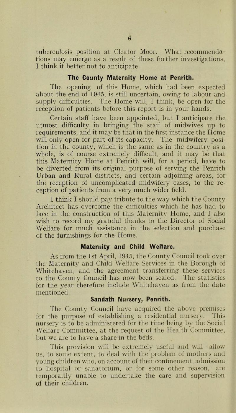 a Uibcrculosis position at Cleator Moor. What recommenda- tions may emerge as a result of these further investigations, I think it better not to antieipate. The County Maternity Home at Penrith. The opening of this Home, which had been expected about the end of 1945, is still uncertain, owing to labour and supply difficulties. The Home will, I think, be open for the reception of patients before this report is in your hands. Certain staff have been appointed, but I anticipate the utmost difficulty in bringing the statt of midwives up to requirements, and it may be that in the first instance the Home will only open for part of its capacity. The midwifery posi- tion in the county, which is the same as in the country as a whole, is of course extreme^ difficult, and it may be that this Maternity Home at Penrith will, for a period, have to be diverted from its original purpose of serving the Penrith Urban and Rural districts, and certain adjoining areas, for the reception of uncomplicated midwifery cases, to the re- ception of patients from a very much wider field. I think I should pay tribute to the way which the County Architect has overcome the difficulties which he has had to face in the construction of this Maternity Home, and I also wish to record my grateful thanks to the Director of Social Welfare for much assistance in the selection and purchase of the furnishings for the Home. Maternity and Child Welfare. As from the 1st April, 1915, the County Council took over the Maternity and Child Welfare Services in the Borough of Whitehaven, and the agreement transferring these ser\ices to the County Council has now been sealed. The statistics for the year therefore include W'hitehaven as from the date mentioned. Sandath Nursery, Penrith. The Count}' Council have accpiired the above premises for the purpose of establishing a residential nurserw This nursery is to be administered for the time being b\' the Social tVelfarc Committee, at the request of the Health Committee, but we are to have a share in the beds. This provision will be extremely useful and will allow us, to some extent, to deal with the problem of mothers and N'oung children who, on account of their contmement, admission to hospital or sanatorium, or for some other reason, are temporarily unable to undertake the care and supervision of their children.