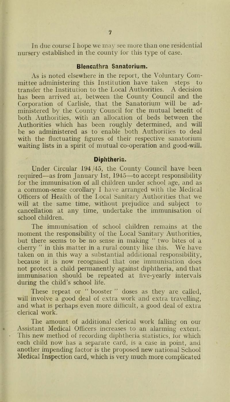 Jn duo course 1 hope we may see more than one residential nursery established in tlic county lor this type of case. Blencathra Sanatorium. As is noted elsewhere in the report, the Voluntary Com- mittee administering this Institution have taken steps to transfer the Institution to the Local Authorities. A decision has been arrived at, between the County Council and the Corporation of Carlisle, that the Sanatorium will be ad- ministered by the County Council for the mutual benefit of both Authorities, with an allocation of beds between the Authorities which has been roughly determined, and will be so administered as to enable both Authorities to deal with the fluctuating figures of their respective sanatorium waiting lists in a spirit of mutual co-operation and good-will. Diphtheria. Under Circular 194/45, the County Council have been required—as from January 1st, 1945—to accept responsibility for the immunisation of all children under school age, and as a common-.sense corollary I have arranged with the Medical Officers of Health of the l.ocal Sanitary Authoiities that we will at the same time, without prejudice and subject to cancellation at any time, undertake the immunisation of school children. The immunisation of school children remains at the moment the responsibility of the Local Sanitary Authorities, but there seems to be no sense in making “ two bites of a cherry ” in this matter in a rural county like this. We have taken on in this way a .substantial additional responsibility, because it is now recognised that one immunisation does not protect a child permanently against diphtheria, and that immunisation should be repeated at five-yearly intervals during the child’s school life. These repeat or “ booster ” doses as the}^ are called, will involve a good deal of e.vtra work and extra travelling, and what is perhaps even more difficult, a good deal of extra clerical work. The amount of additional clerical work falling on our » Assistant Medical Officers increa.ses to an alarming extent. • This new method of recording diphtheria statistics, tor which each child now has a separate card, is a case in point, and another impending factor is the proposed new national School Medical Inspection card, which is very much more complicated