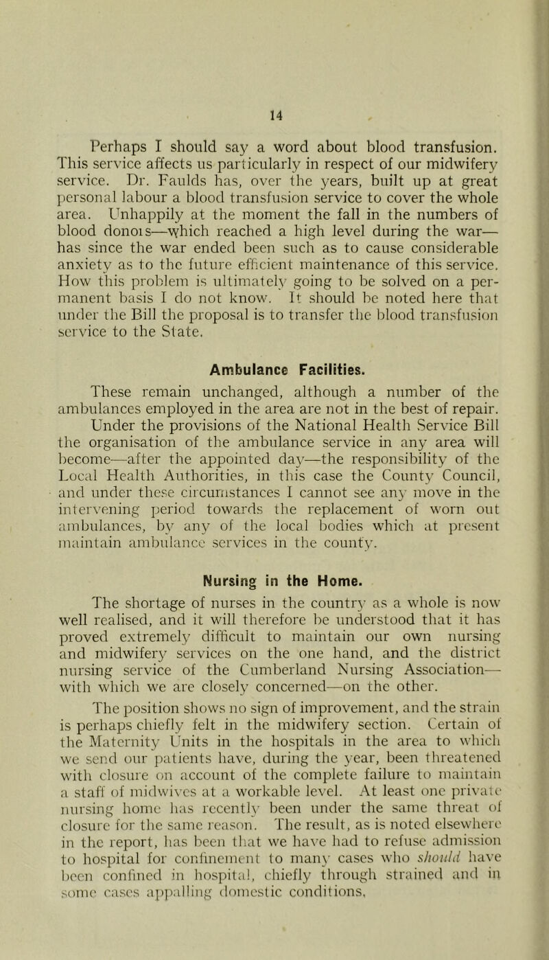 Perhaps I should say a word about blood transfusion. This service affects us particularly in respect of our midwifery service. Dr. Faulds has, over the years, built up at great personal labour a blood transfusion service to cover the whole area. Unhappily at the moment the fall in the numbers of blood donois—which reached a high level during the war— has since the war ended been such as to cause considerable anxiety as to the future efficient maintenance of this service. How this problem is ultimately going to be solved on a per- manent basis I do not know. It should be noted here that under the Bill the proposal is to transfer the blood transfusion service to the State. Ambulance Facilities. These remain unchanged, although a number of the ambulances employed in the area are not in the best of repair. Under the provisions of the National Health Service Bill the organisation of the ambulance service in any area will become—after the appointed da}'—the responsibility of the Local Health Authorities, in this case the County Council, and under these circumstances I cannot see an}- move in the intervening period towards the replacement of worn out ambulances, by any of the local bodies which at present maintain ambulance .services in the county. Nursing in the Home. The shortage of nurses in the countr}’ as a whole is now well realised, and it will therefore be understood that it has proved extremely difficult to maintain our own nursing and midwifery services on the one hand, and the district nursing service of the Cumberland Nursing Association— with which we are closely concerned—on the other. The position shows no sign of improvement, and the strain is perhaps chiefly felt in the midwifery section. Certain of the Maternity Units in the hospitals in the area to which we send our j^atients have, during the year, been threatened with closure on account of the complete failure to maintain a staff of midwives at a workable level. At least one private nursing home has recentlx' been under the same threat ol closure for the same reason. The result, as is noted elsewhere in the report, has been that we have had to refuse admission to hospital for confinement to man\- cases who should have been confined in hospital, chiefly through strainecl and in SOUK' cases ap])alling domestic conditions,