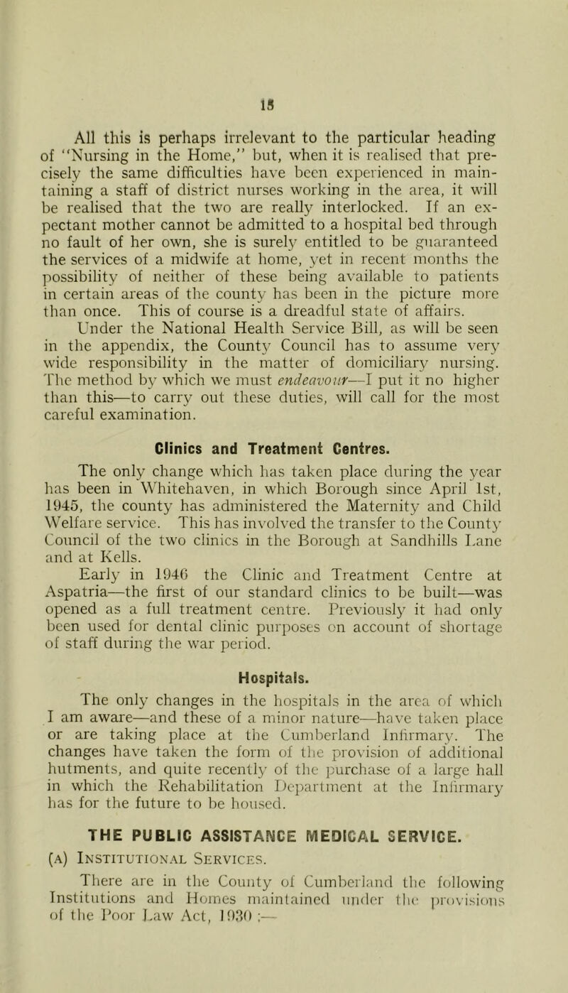 IS All this is perhaps irrelevant to the particular heading of “Nursing in the Home,” but, when it is realised that pre- cisely the same difficulties have been experienced in main- taining a staff of district nurses working in the area, it will be realised that the two are really interlocked. If an ex- pectant mother cannot be admitted to a hospital bed through no fault of her own, she is surely entitled to be guaranteed the services of a midwife at home, yet in recent months the possibility of neither of these being available to patients in certain areas of the county has been in the picture more than once. This of course is a dreadful state of affairs. Under the National Health Service Bill, as will be seen in the appendix, the County Council has to assume very wide responsibility in the matter of domiciliary nursing. 'I'he method by which we must endeavour—I put it no higher than this—to carry out these duties, will call for the most careful examination. Clinics and Treatment Centres. The only change which has taken place during the year has been in Whitehaven, in which Borough since April 1st, 1945, the county has administered the Maternity and Child Welfare service. This has involved the transfer to the Count}' Council of the two clinics in the Borough at Sandhills Lane and at Kells. Early in 1940 the Clinic and Treatment Centre at Aspatria—the first of our standard clinics to be built—was opened as a full treatment centre. Previously it had only been used for dental clinic purposes on account of shortage of staff during the war period. Hospitals. The only changes in the hospitals in the area of which I am aware—and these of a minor nature—have taken place or are taking place at the Cumberland Infirmary. The changes have taken the form of the provision of additional hutments, and quite recently of the purchase of a large hall in which the Rehabilitation Department at the Infirmary has for the future to be housed. THE PUBLIC ASSISTANCE MEDICAL SERVICE. (a) Institutional Services. There are in the County of Cumberland the following Institutions and Hornes maintained under the ])r()visious of the Poor I.aw Act, 1939 ;—