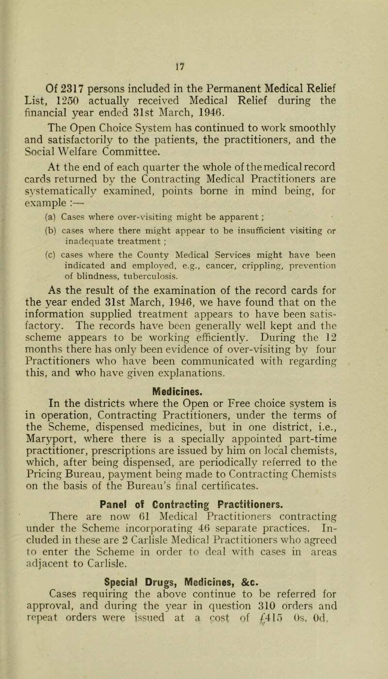 Of 2317 persons included in the Permanent Medical Relief List, 1250 actually received Medical Relief during the financial year ended 31st March, 1940. The Open Choice System has continued to work smoothly and satisfactorily to the patients, the practitioners, and the Social Welfare Committee. At the end of each quarter the whole of the medical record cards returned by the Contracting Medical Practitioners are systematically examined, points borne in mind being, for example :— (a) Cases where over-visiting might be apparent; (b) cases where there might appear to be insufficient visiting or inadequate treatment ; (c) cases where the County Medical Services might have been indicated and employed, e.g., cancer, crippling, prevention of blindness, tuberculosis. As the result of the examination of the record cards for the year ended 31st March, 1946, we have found that on the information supplied treatment appears to have been satis- factory. The records have been generally well kept and the scheme appears to be working efficiently. During the 12 months there has only been evidence of over-visiting by four Practitioners who have been communicated with regarding this, and who have given explanations. Medicines. In the districts where the Open or Free choice system is in operation. Contracting Practitioners, under the terms of the Scheme, dispensed medicines, but in one district, i.e., Mary port, where there is a specially appointed part-time practitioner, prescriptions are issued by him on local chemists, which, after being dispensed, are periodically referred to the Pricing Bureau, payment being made to Contracting Chemists on the basis of the Bureau’s final certificates. Panel of Contracting Practitioners. There are now 61 Medical Practitioners contracting under the Scheme incorporating 46 separate practices. In- cluded in these are 2 Carlisle Medical Practitioners who agreed to enter the Scheme in order to deal with cases in areas adjacent to Carlisle. Special Drugs, Medicines, &c. Cases requiring the above continue to be referred for approval, and during the year in question 310 orders and repeat orders were issued at a cost of £4)5 Os, Od,