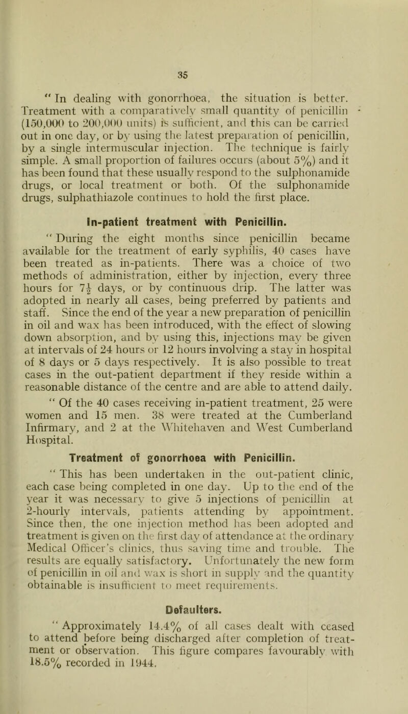 “ In dealing with gonorrhoea, the situation is bettor. Treatment with a coniparati\’oly small quantity of penicillin to 200,OOU units) is sulhciont, and this can be carried out in one day, or by using the latest preparation of penicillin, by a single intermuscular injection. The technique is fairly simple. A small proportion of failures occurs (about 5%) and it has been found that these usually respond to the sulphonamide drugs, or local treatment or both. Of the sulphonamide drugs, sulphathiazole continues to hold the first place. In-patient treatment with Penicillin.  During the eight months since penicillin became available for the treatment of early syphilis, 40 cases have been treated as in-patients. There was a choice of two methods of administration, either by injection, ever}' three hours for 1\ days, or by continuous drip. The latter was adopted in nearly all cases, being preferred by patients and staff. Since the end of the year a new preparation of penicillin in oil and wax has been introduced, with the effect of slowing down absorption, and by using this, injections may be given at intervals of 24 hours or 12 hours involving a stay in hospital of 8 days or 5 days respectively. It is also possible to treat cases in the out-patient department if they reside within a reasonable distance of the centre and are able to attend daily. “ Of the 40 cases receiving in-patient treatment, 25 were women and 15 men. 38 were treated at the Cumberland Infirmary, and 2 at the \^4ntehaven and West Cumberland Hospital. Treatment of gonorrhoea with Penicillin. “ This has been undertaken in the out-patient clinic, each case being completed in one day. Up to the end of the year it was necessary to give 5 injections of penicillin at 2-hourly intervals, patients attending by appointment. Since then, the one injection method has been adopted and treatment is given on the first day of attendance at the ordinary Medical Officer’s clinics, thus sa\ing time and trouble. The results are equally satisfactory. Unfortunately the new form of penicillin in oil and wax is short in supply and the quantity obtainable is insufficient to meet recpiireinents. Defaulters. “ Approximately 14.4% of all cases dealt with ceased to attend before being discharged after completion of treat- ment or observation. This figure compares favourably with 18.5% recorded in llj44.