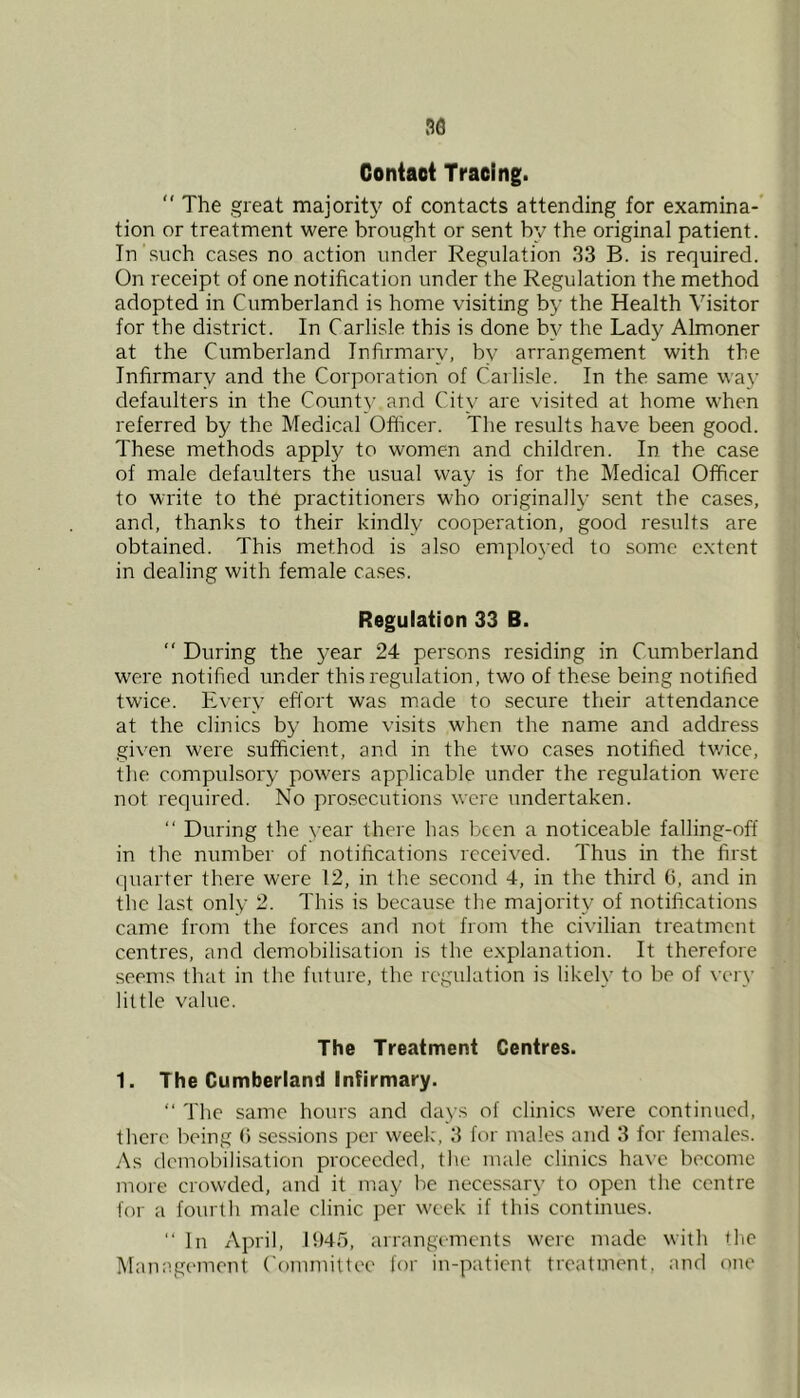 30 Contact Tracing.  The great majority of contacts attending for examina- tion or treatment were brought or sent by the original patient. In such cases no action under Regulation 33 B. is required. On receipt of one notification under the Regulation the method adopted in Cumberland is home visiting by the Health Visitor for the district. In Carlisle this is done b}^ the Lady Almoner at the Cumberland Infirmary, by arrangement with the Infirmary and the Corporation of Carlisle. In the same way defaulters in the County and City are visited at home when referred by the Medical Oflicer. The results have been good. These methods apply to women and children. In the case of male defaulters the usual way is for the Medical Officer to write to the practitioners who originally .sent the cases, and, thanks to their kindly cooperation, good results are obtained. This method is also employed to some e.xtcnt in dealing with female ca.ses. Regulation 33 B.  During the year 24 persons residing in Cumberland were notified under this regulation, two of these being notified twice. Every effort was m.ade to secure their attendance at the clinics by home visits when the name and address given were sufficient, and in the two cases notified tv/icc, the compulsory powers applicable under the regulation were not required. No prosecutions were undertaken. “ During the year there has been a noticeable falling-off in the number of notifications received. Thus in the first ([uarter there were 12, in the second 4, in the third G, and in the last only 2. This is because the majority of notifications came from the forces and not from the civilian treatment centres, and demobilisation is the explanation. It therefore seems that in the future, the regulation is likely to be of very little value. The Treatment Centres. 1. The Cumberland Infirmary. “ The same hours and days of clinics were continued, there being G se.ssions per week, 3 for males and 3 for females. As demobili.sation proceeded, the male clinics have become more crowded, and it may be necessary to open the centre tor a fourth male clinic ])cr w'cek if this continues. ‘‘ In April, l!)45, arrangements w'crc made with tlie Management ('ommitteo for in-patient treatment, and one