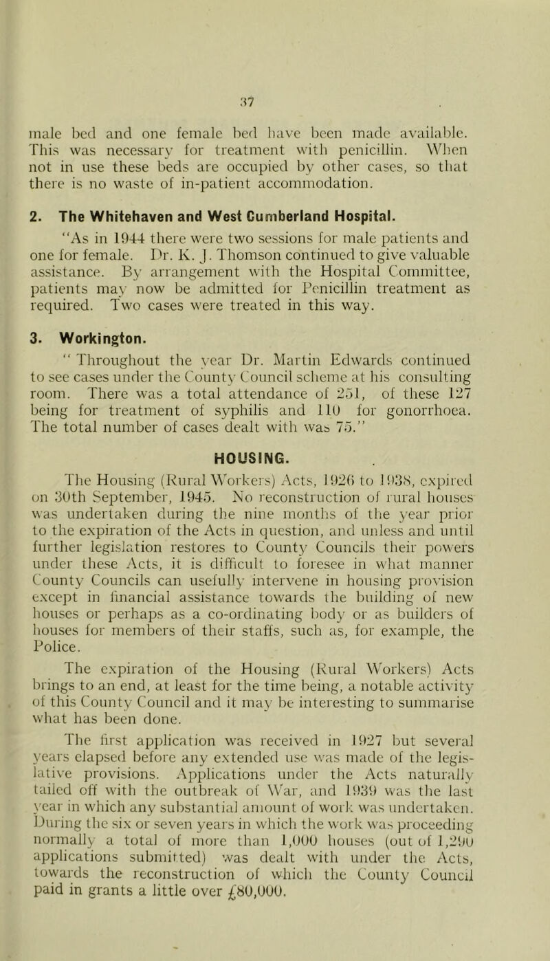 :<7 male bed and one female bed have been made available. This was necessary for treatment with penicillin. When not in use these beds are occupied by other cases, so that there is no waste of in-patient accommodation. 2. The Whitehaven and West Cumberland Hospital. ‘‘As in 1944 there were two sessions for male patients and one for female. Ih'. K. J. Thomson continued to give valuable assistance. By arrangement with the Hospital Committee, patients may now be admitted for Penicillin treatment as required. Two cases were treated in this way. 3. Workington. “ Throughout the year Dr. Martin Edwards continued to see cases under the County Council scheme at his consulting room. There was a total attendance of 251, of these 127 being for treatment of syphilis and llU for gonorrhoea. The total number of cases dealt with was 75.” HOUSING. The Housing (Rural Workers) Acts, I92() to I93S, expired on 30th September, 1945. No reconstruction of rural houses was undertaken during the nine months of the y'car prior to the expiration of the Acts in question, and unless and until further legi-slation restores to County Councils their powers under the.se Acts, it is difficult to foresee in what manner County Councils can usefully intervene in housing provksion except in financial assistance towards the building of new houses or perhaps as a co-ordinating body or as builders of houses for members of their staffs, such as, for example, the Police. The expiration of the Housing (Rural Workers) Acts brings to an end, at least for the time being, a notable acti\ it3' of this County Council and it may be interesting to summarise what has been done. The first application was received in Bf27 but several years elapsed before any extended use was made of the legis- lative provisions. Applications under the Acts naturally tailed off with the outbreak of War, and 1939 was tlie last year in which any substantial amount of work was undertaken. Din ing the six or seven years in which the work wa,-. proceeding normally a total of more than 1,900 houses (out of 1 ,2'.M) applications submitted) was dealt with under the Acts, towards the reconstruction of which the County' Council paid in grants a little over £80,000.