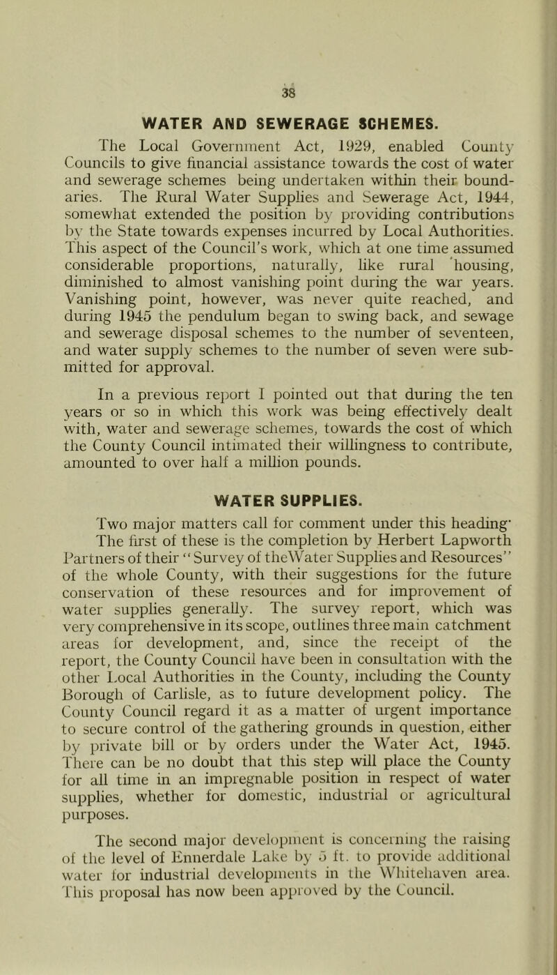 WATER AND SEWERAGE SCHEMES. The Local Government Act, 1929, enabled County Councils to give financial assistance towards the cost of water and sewerage schemes being undertaken within their bound- aries. The Rural Water Supplies and Sewerage Act, 1944, somewhat extended the position by providing contributions by the State towards expenses incurred by Local Authorities. This aspect of the Council’s work, which at one time assumed considerable proportions, naturally, like rural housing, diminished to ahnost vanishing point during the war years. Vanishing point, however, was never quite reached, and during 1945 the pendulum began to swing back, and sewage and sewerage disposal schemes to the number of seventeen, and water supply schemes to the number of seven were sub- mitted for approval. In a previous report I pointed out that during the ten years or so in which this work was being effectively dealt with, water and sewerage schemes, towards the cost of which the County Council intimated their willingness to contribute, amounted to over half a million pounds. WATER SUPPLIES. Two major matters call for comment under this heading’ The first of these is the completion by Herbert Lapworth Partners of their “Survey of theWater Supplies and Resources” of the whole County, with their suggestions for the future conservation of these resources and for improvement of water supplies generally. The survey report, which was very comprehensive in its scope, outlines three main catchment areas for development, and, since the receipt of the report, the County Council have been in consultation with the other l.ocal Authorities in the County, including the County Borough of Carlisle, as to future development policy. The County Council regard it as a matter of urgent importance to secure control of the gathering grounds in question, either by private bill or by orders under the Water Act, 1945. There can be no doubt that this step will place the Coimty for all time in an impregnable position in respect of water supplies, whether for domestic, industrial or agricultural purposes. The second major development is concerning the raising of the level of Ennerdale Lake by 5 ft. to provide additional water for industrial developments in the Whitehaven area. This proposal has now been a])pro\ ed by the Council.