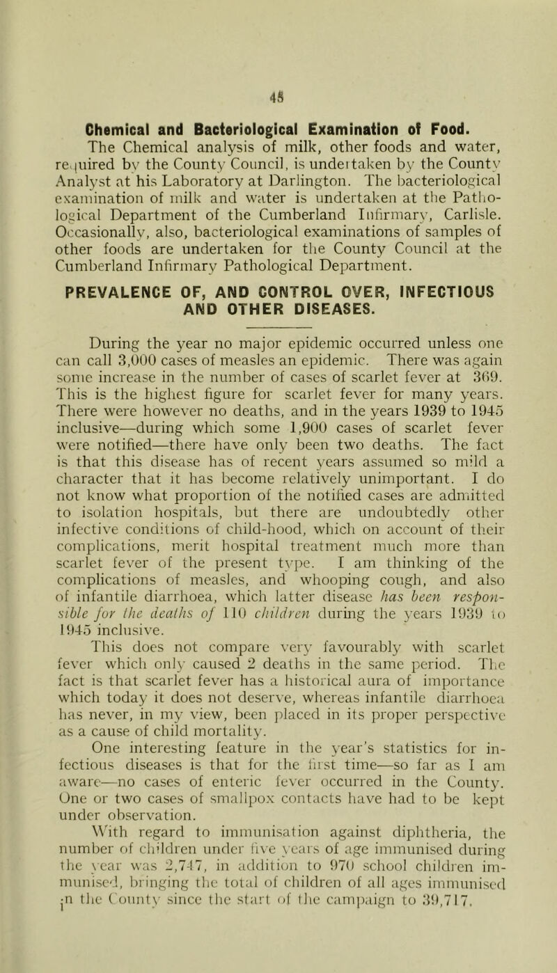 4S Chemical and Bacteriological Examination of Food. The Chemical analysis of milk, other foods and water, re.|iiired b\’ the County Council, is undeitaken by the Count)’ Analyst at his Laboratory at Darlington. The bacteriological examination of milk and water is undertaken at the Patho- logical Department of the Cumberland Infirmary, Carlisle. Occasionally, also, bacteriological examinations of samples of other foods are undertaken for the County Council at the Cumberland Infirmary Pathological Department. PREVALENCE OF, AND CONTROL OVER, INFECTIOUS AND OTHER DISEASES. During the year no major epidemic occurred unless one can call 3,000 cases of measles an epidemic. There was again some increase in the number of cases of scarlet fever at 309. This is the higliest figure for scarlet fever for many years. There were however no deaths, and in the years 1939 to 1945 inclusive—during which some 1,900 cases of scarlet fever were notified—there have only been two deaths. The fact is that this disease has of recent years assumed so mild a character that it has become relatively unimportant. I do not know what proportion of the notified cases are admitted to isolation hospitals, but there are undoubtedly other infective conditions of child-hood, which on account of tlieir complications, merit hospital treatment much more than scarlet fever of the present tyi)e. I am thinking of the complications of measles, and whooping cough, and also of infantile diarrhoea, which latter disease has been respon- sible fur the deaths of 110 children during the 3’ears 1939 to 1945 inclusive. This does not compare very favourably with scarlet fever which onl)’ caused 2 deaths in the same period. The fact is that scarlet fever has a historical aura of importance which today it does not deserve, whereas infantile diarrhoea has never, in my view, been placed in its proper perspective as a cause of child mortality. One interesting feature in the year’s statistics for in- fectious diseases is that for the first time—so far as I am aware—no cases of enteric fever occurred in the County. One or two cases of smallpox contacts have had to be kept under observation. W'ith regard to immunisation against diphtheria, the number of children under five \'ears of age immunised during the _\car was 2,7-17, in addition to 970 school children im- munised, bringing the total of children of all ages immunised jO the County since the start of flie cami)aign to 3t),7l7.