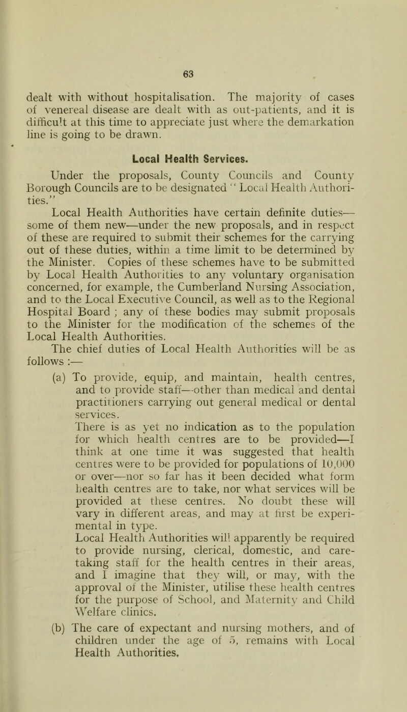 dealt with without hospitalisation. The majority of cases of venereal disease are dealt with as out-patients, and it is difficult at this time to appreciate just where the demarkation line is going to be drawn. Local Health Services. Under the proposals, County Councils and County Borough Councils are to be designated “ Local Health Authori- ties.” Local Health Authorities have certain definite duties— some of them new—under the new proposals, and in respect of these are required to submit their schemes for the carrying out of these duties, within a time limit to be determined by the Minister. Copies of these schemes have to be submitted by Local Health Authorities to any voluntary organisation concerned, for example, the Cumberland Nursing Association, and to the Local Executive Council, as well as to the Regional Hospital Board ; any of these bodies may submit proposals to the Minister for the modification of the schemes of the Local Health Authorities. The chief duties of Local Health Autliorities will be as follows ;— (a) To provide, equip, and maintain, health centres, and to provide staff—other than medical and dental practitioners carrying out general medical or dental sei'vices. There is as yet no indication as to the population for which health centres are to be provided—I think at one time it was suggested that health centres were to be provided for populations of 10,000 or over—nor so far has it been decided what form health centres are to take, nor what services will be provided at these centres. No doubt these will vary in different areas, and may at hist be experi- mental in type. Local Health Authorities will apparently be required to provide nursing, clerical, domestic, and care- takmg staff for the health centres in their areas, and 1 imagine that they will, or may, with the approval of the Minister, utilise these health centres for the purpose of School, and Maternity and Child WTlfare clinics. (b) The care of expectant and nursing mothers, and of children under the age of 5, remains with Local Health Authorities.