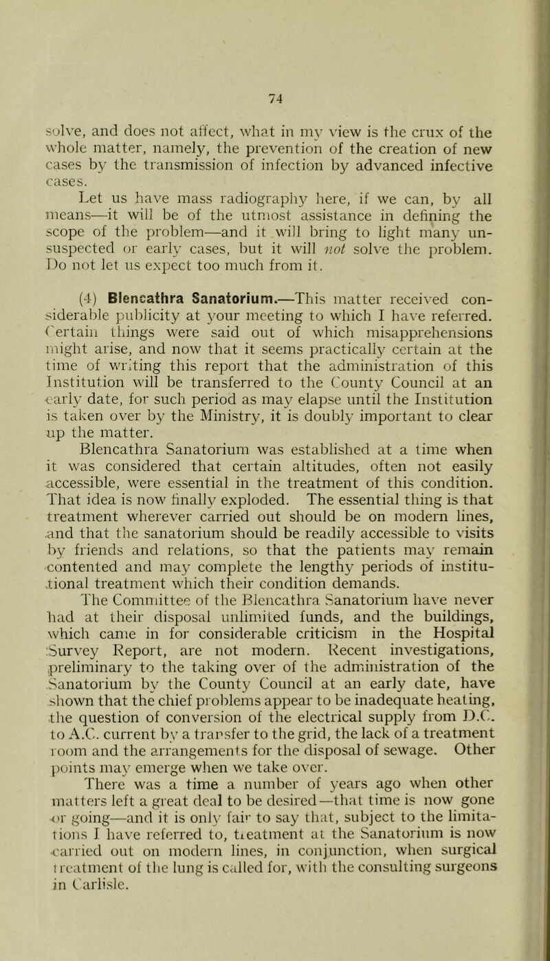 su]\ e, and does not affect, what in my view is the crux of the whole matter, namely, the prevention of the creation of new cases b}’ the transmission of infection by advanced infective cases. Let us have mass radiography here, if we can, by all means—it will be of the utmost assistance in defining the scope of the problem-—and it will bring to light many un- suspected (jr early cases, but it will not solve the problem. Do not let us expect too much from it. (4) Biencathra Sanatorium.—This matter received con- siderable publicity at 3^our meeting to which I have referred, rertain things were said out of which misapprehensions might arise, and now that it seems practically certain at the time of writing this report that the administration of this Institution will be transferred to the County Council at an early date, for such period as may elapse until the Institution is taken over b}- the Ministry, it is doubl^^ important to clear up the matter. Biencathra Sanatorium was established at a time when it was considered that certain altitudes, often not easily accessible, were essential in the treatment of this condition. That idea is now finally exploded. The essential thing is that treatment wherever carried out should be on modern lines, .and that tire sanatorium should be readily accessible to visits by friends and relations, so that the patients ma\' remain contented and ma}' complete the lengthy periods of institu- tional treatment which their condition demands. The Committee of the Biencathra .Sanatorium have never had at their disposal unlim.ited funds, and the buildings, which came in for considerable criticism in the Hospital :Survey Report, are not modern. Recent investigations, preliminary to the taking over of the administration of the .Sanatorium b\^ the County Council at an early date, have shown that the chief pi oblems appear to be inadequate heating, the question of conversion of the electrical supply from D.C. to A.C. current by a transfer to the grid, the lack of a treatment room and the arrangements for the disposal of sewage. Other points may emerge when we take over. There was a time a number of years ago when other matters left a great deal to be desired—that time is now gone <'r going—and it is onh- fai’' to say that, subject to the limita- tions I have referred to, tieatment ai the Sanatorium is now ■carried out on modern lines, in conjunction, when surgical t rcatmcnt of the lung is called for, with the consulting surgeons in Carlisle.