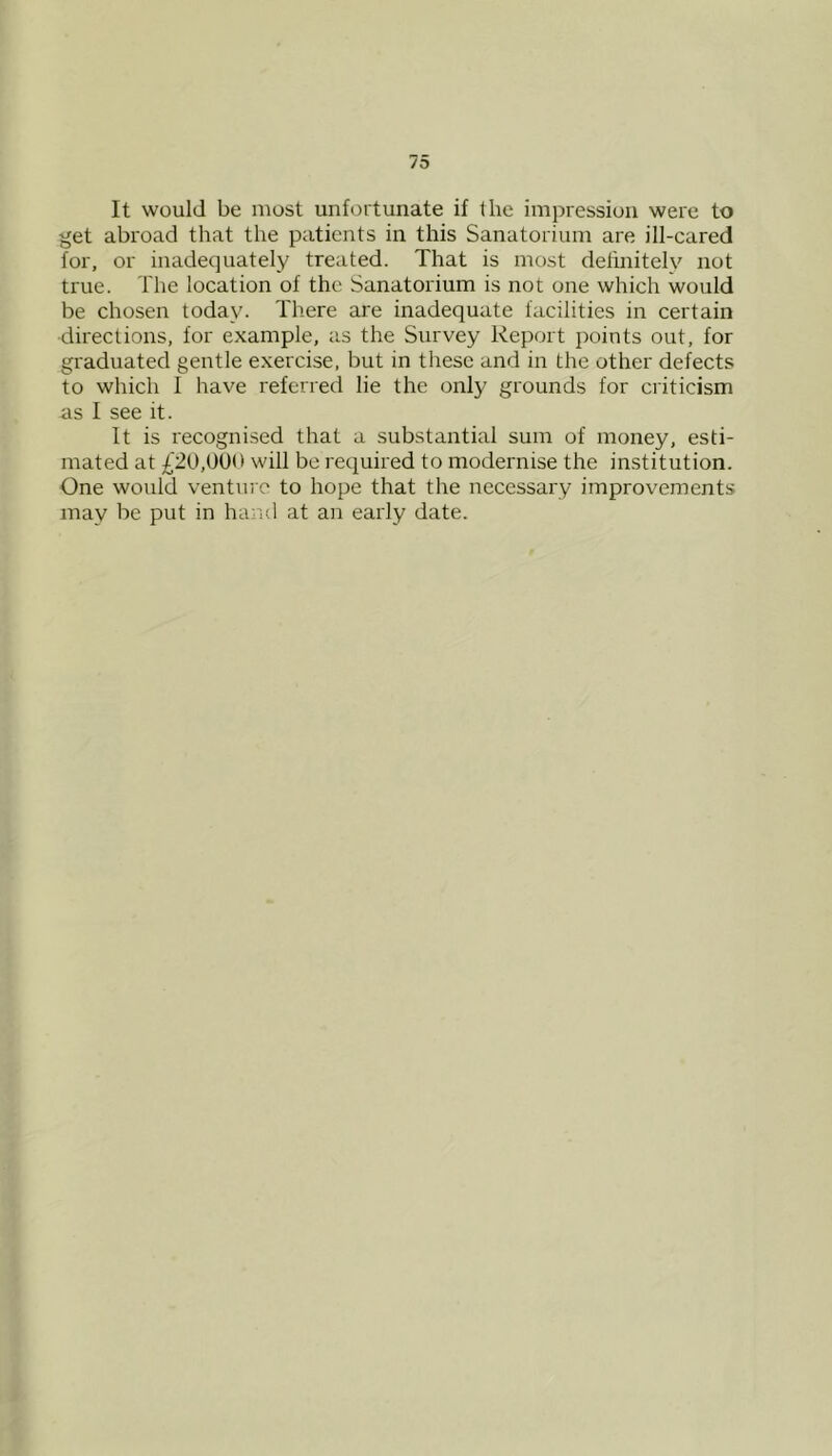 It would be most unfortunate if the impression were to get abroad that the patients in this Sanatorium are ill-cared for, or inadequately treated. That is most definitely not true. The location of the Sanatorium is not one which would be chosen today. Tliere are inadequate facilities in certain directions, for example, as the Survey Report points out, for graduated gentle exercise, but in these and in the other defects to which I have referred lie the only grounds for criticism as I see it. It is recognised that a substantial sum of money, esti- mated at £20,000 will be required to modernise the institution. One would venture to hope that the necessary improvements may be put in hand at an early date.