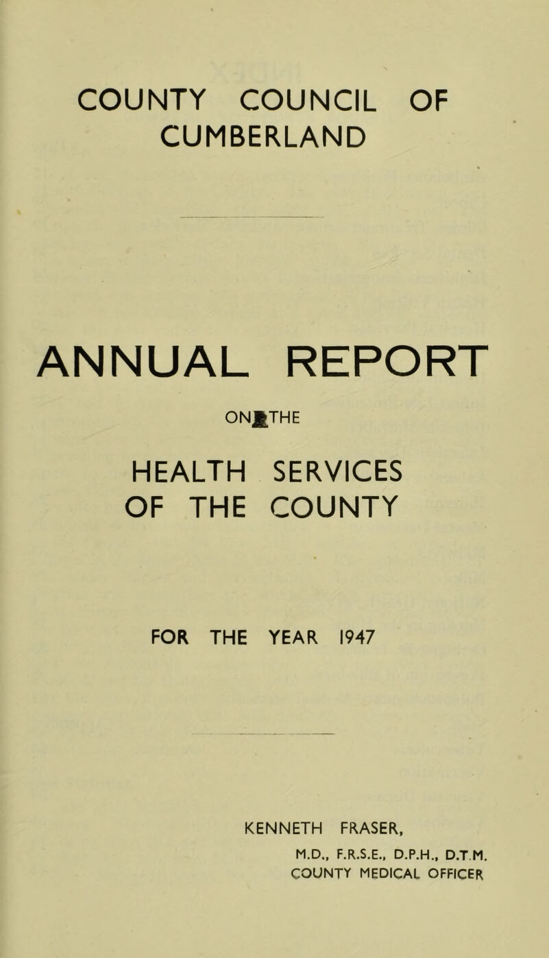 COUNTY COUNCIL OF CUMBERLAND ANNUAL REPORT ONJ^THE HEALTH SERVICES OF THE COUNTY FOR THE YEAR 1947 KENNETH FRASER, M.D., F.R.S.E., D.P.H., D.T M. COUNTY MEDICAL OFFICER
