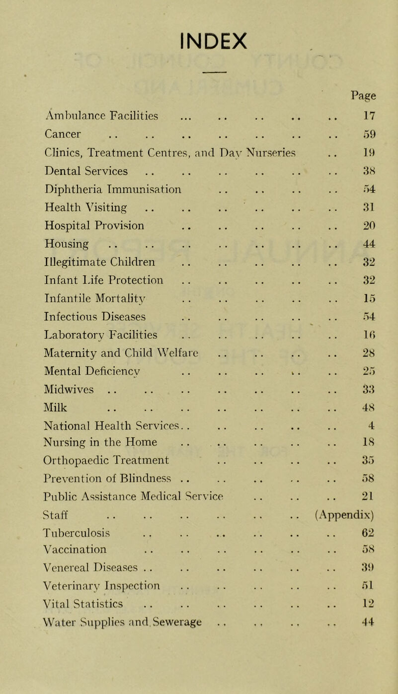 INDEX Ambulance Facilities ♦ ♦ Page 17 Cancer 59 Clinics, Treatment Centres, and Day Nurseries 19 Dental Services 38 Diphtheria Immunisation 54 Health Visiting 31 Hospital Provision 20 Housing 44 Illegitimate Children 32 Infant Life Protection 32 Infantile Mortality 15 Infectious Diseases 54 Laboratory Facilities 10 Maternity and Child Welfare 28 Mental Deficiency t • 25 Midwives 33 Milk 48 National Health Services. . 4 Nursing in the Home IS Orthopaedic Treatment 35 Prevention of Blindness 58 Public Assistance Medical Service 21 Staff (Appendix) Tuberculosis 62 Vaccination 58 Venereal Diseases 39 Veterinary Inspection 51 Vital Statistics 12 Water Supplies and. Sewerage 44