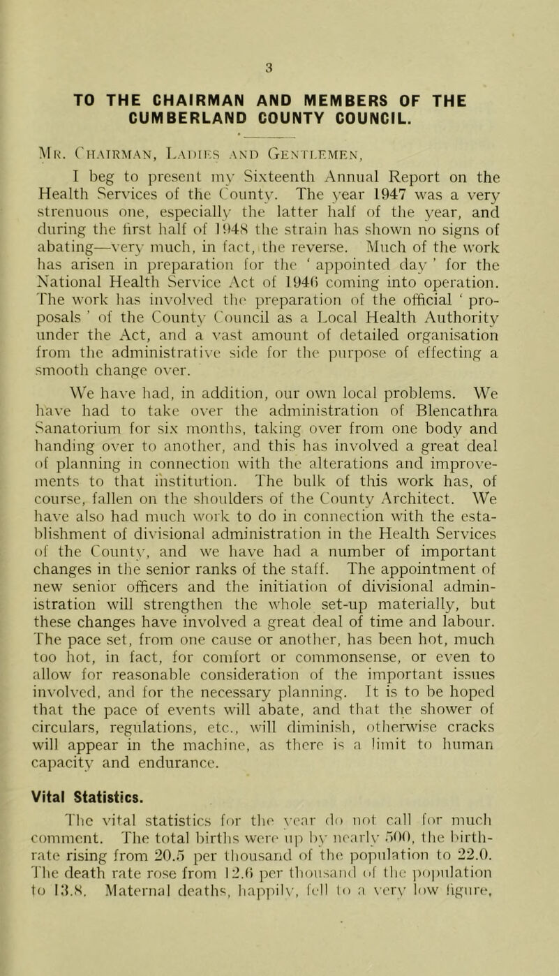 TO THE CHAIRMAN AND MEMBERS OF THE CUMBERLAND COUNTY COUNCIL. Mr. Chairman, Ladies and Gentlemen, I beg to present my Sixteenth Annual Report on the Health Services of the County. The year 1947 was a very strenuous one, especially the latter half of the year, and during the first half of 194N the strain has shown no signs of abating—very much, in fact, the reverse. Much of the work has arisen in preparation for the ' appointed day ’ for the National Health Service Act of 194(1 coming into operation. The work has involved the preparation of the official ‘ pro- posals ’ of the County Council as a Local Health Authority under the Act, and a vast amount of detailed organisation from the administrative side for the purpose of effecting a smooth change over. We have had, in addition, our own local problems. We have had to take over the administration of Blencathra Sanatorium for six months, taking over from one body and handing over to another, and this has involved a great deal of planning in connection with the alterations and improve- ments to that institution. The bulk of this work has, of course, fallen on the shoulders of the County Architect. We have also had much work to do in connection with the esta- blishment of divisional administration in the Health Services of the County, and we have had a number of important changes in the senior ranks of the staff. The appointment of new senior officers and the initiation of divisional admin- istration will strengthen the whole set-up materially, but these changes have involved a great deal of time and labour. The pace set, from one cause or another, has been hot, much too hot, in fact, for comfort or commonsense, or even to allow for reasonable consideration of the important issues involved, and for the necessary planning. Tt is to be hoped that the pace of events will abate, and that the shower of circulars, regulations, etc., will diminish, otherwise cracks will appear in the machine, as there is a limit to human capacity and endurance. Vital Statistics. The vital statistics for the year do not call for much comment. The total births were up by nearly 500, the birth- rate rising from 20.5 per thousand of the population to 22.0. The death rate rose from 12.0 per thousand of the population to ITS. Maternal deaths, happily, fell to a very low figure.