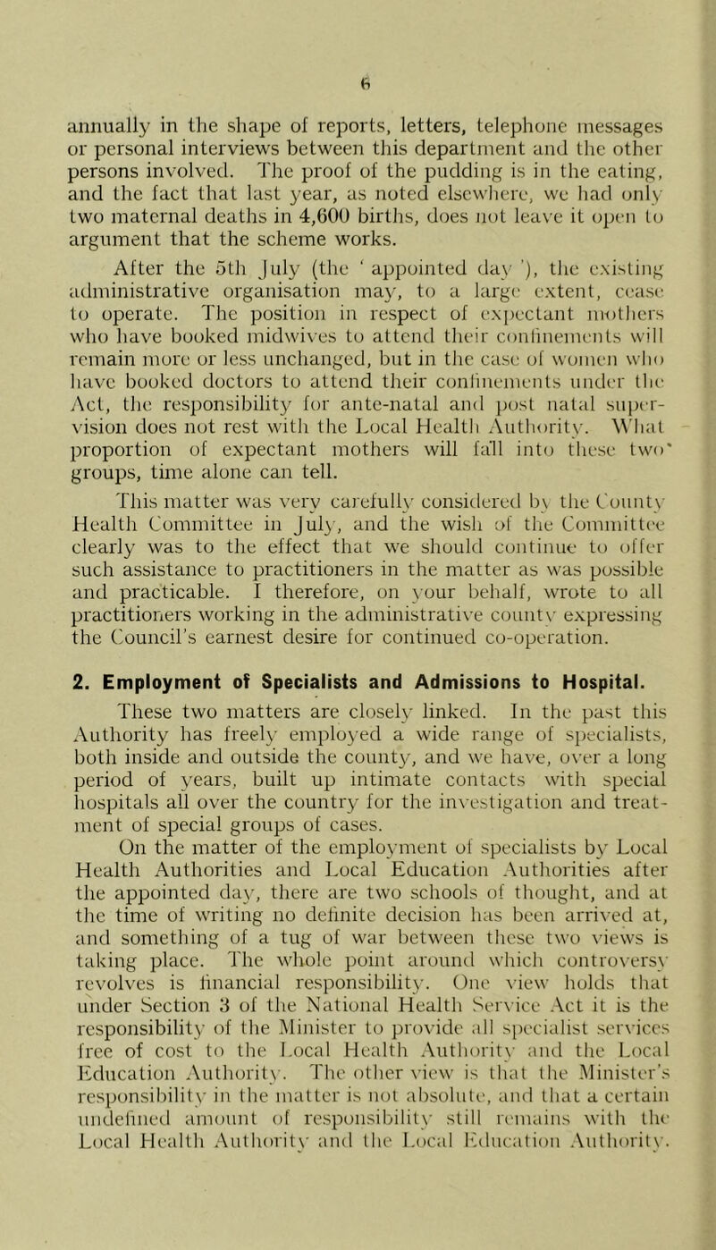 annually in the shape of reports, letters, telephone messages or personal interviews between this department and the other persons involved. The proof of the pudding is in the eating, and the fact that last year, as noted elsewhere, we had only two maternal deaths in 4,600 births, does not leave it open to argument that the scheme works. After the 5th July (the ‘ appointed day ’), the existing administrative organisation may, to a large extent, cease to operate. The position in respect of expectant mothers who have booked midwives to attend their conlinements will remain more or less unchanged, but in the case of women who have booked doctors to attend their conlinements under the Act, tin; responsibility for ante-nataf and post natal super- vision does not rest with the Local Health Authority. What proportion of expectant mothers wifi fall into these two* groups, time alone can tell. This matter was very carefully considered bv the County Health Committee in July, and the wish of the Committee clearly was to the effect that we should continue to offer such assistance to practitioners in the matter as was possible and practicable. I therefore, on your behalf, wrote to all practitioners working in the administrative countv expressing the Council’s earnest desire for continued co-operation. 2. Employment of Specialists and Admissions to Hospital. These two matters are closely linked. In the past this Authority has freely employed a wide range of specialists, both inside and outside the county, and we have, over a long period of years, built up intimate contacts with special hospitals all over the country for the investigation and treat- ment of special groups of cases. On the matter of the employment of specialists by Local Health Authorities and Local Education Authorities after the appointed day, there are two schools of thought, and at the time of writing no definite decision has been arrived at, and something of a tug of war between these two views is taking place. The whole point around which controversy revolves is financial responsibility. One view holds that under Section 3 of the National Health Service Act it is the responsibility of the Minister to provide all specialist services free of cost to the Local Health Authority and the Local Education Authority. The other view is that the Minister’s responsibility in the matter is not absolute, and that a certain undefined amount of responsibility still remains with the Local Health Authority and the Local Education Authority.