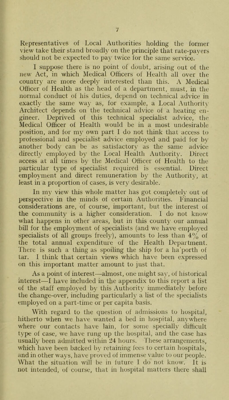 Representatives of Local Authorities holding the former view take their stand broadly on the principle that rate-payers should not be expected to pay twice for the same service. I suppose there is no point of doubt, arising out of the new Act, in which Medical Officers of Health all over the country are more deeply interested than this. A Medical Officer of Health as the head of a department, must, in the normal conduct of his duties, depend on technical advice in exactly the same way as, for example, a Local Authority Architect depends on the technical advice of a heating en- gineer. Deprived of this technical specialist advice, the Medical Officer of Health would be in a most undesirable position, and for my own part I do not think that access to professional and specialist advice employed and paid for by another body can be as satisfactory as the same advice directly employed by the Local Health Authority. Direct access at all times by the Medical Officer of Health to the particular type of specialist required is essential. Direct employment and direct remuneration by the Authority, at least in a proportion of cases, is very desirable. In my view this whole matter has got completely out of perspective in the minds of certain Authorities. Financial considerations are, of course, important, but the interest of the community is a higher consideration. I do not know what happens in other areas, but in this county our annual bill for the employment of specialists (and we have employed specialists of all groups freely), amounts to less than 4% of the total annual expenditure of the Health Department. There is such a thing as spoiling the ship for a ha’porth of tar. 1 think that certain views which have been expressed on this important matter amount to just that. As a point of interest—-almost, one might say, of historical interest—I have included in the appendix to this report a list of the staff employed by this Authority immediately before the change-over, including particularly a list of the specialists employed on a part-time or per capita basis. With regard to the question of admissions to hospital, hitherto when we have wanted a bed in hospital, anywhere where our contacts have lain, for some specially difficult type of case, we have rung up the hospital, and the case has usually been admitted within 24 hours. These arrangements, which have been backed by retaining fees to certain hospitals, and in other ways, have proved of immense value to our people. What the situation will be in future 1 do not know. It is not intended, of course, that in hospital matters there shall