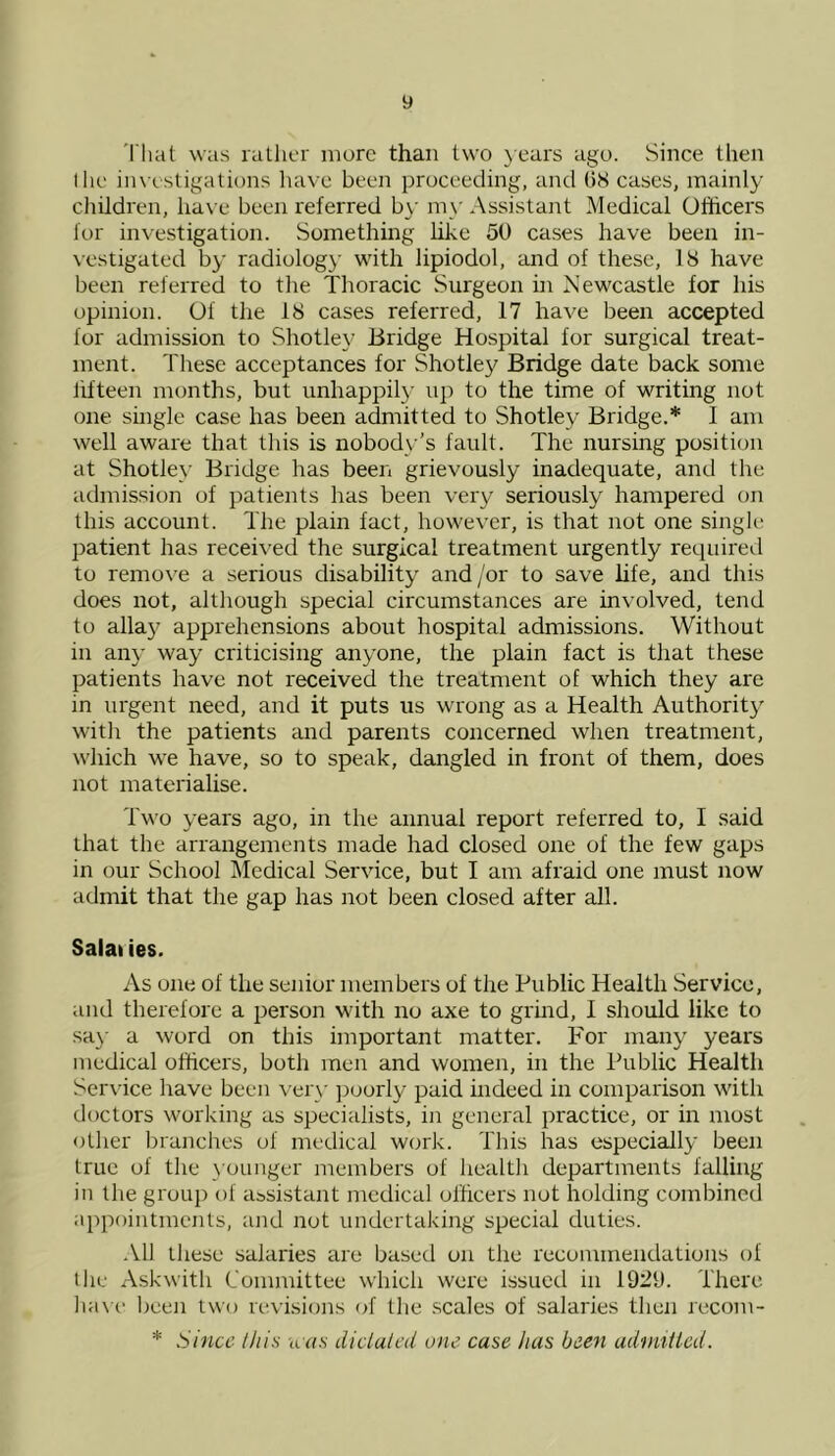 That was rather mure than two years ago. Since then I lie investigations have been proceeding, and 08 cases, mainly children, have been referred by my Assistant Medical Officers lor investigation. Something like 50 cases have been in- vestigated by radiolog)' with lipiodol, and of these, 18 have been referred to the Thoracic Surgeon in Newcastle for his opinion. Of the 18 cases referred, 17 have been accepted for admission to Shotley Bridge Hospital for surgical treat- ment. These acceptances for Shotley Bridge date back some fifteen months, but unhappily up to the time of writing not one single case has been admitted to Shotley Bridge.* 1 am well aware that this is nobody’s fault. The nursing position at Shotley Bridge has been grievously inadequate, and the admission of patients has been very seriously hampered on this account. The plain fact, however, is that not one single patient has received the surgical treatment urgently required to remove a serious disability and /or to save life, and this does not, although special circumstances are involved, tend to allay apprehensions about hospital admissions. Without in any way criticising anyone, the plain fact is that these patients have not received the treatment of which they are in urgent need, and it puts us wrong as a Health Authority with the patients and parents concerned when treatment, which we have, so to speak, dangled in front of them, does not materialise. Two years ago, in the annual report referred to, I said that the arrangements made had closed one of the few gaps in our School Medical Service, but I am afraid one must now admit that the gap has not been closed after all. Salaiies. As one of the senior members of the Public Health Service, and therefore a person with no axe to grind, I should like to say a word on this important matter. For many years medical officers, both men and women, in the Public Health Service have been very puorly paid indeed in comparison with doctors working as specialists, in general practice, or in most other branches of medical work. This has especially been true of the younger members of health departments falling in the group of assistant medical officers not holding combined appointments, and not undertaking special duties. All these salaries are based on the recommendations of the Askwith Committee which were issued in 1921). There have been two revisions of the scales of salaries then recom- * Since this was dictated one case has been admitted.