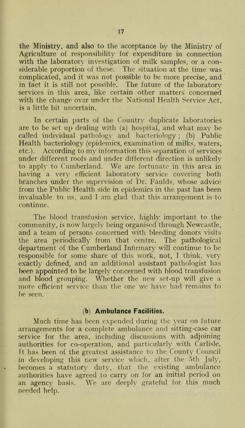 the Ministry, and also to the acceptance by the Ministry of Agriculture of responsibility for expenditure in connection with the laboratory investigation of milk samples, or a con- siderable proportion of these. The situation at the time was complicated, and it was not possible to be more precise, and in fact it is still not possible. The future of the laboratory services in this area, like certain other matters concerned with the change over under the National Health Service Act, is a little bit uncertain. In certain parts of the Country duplicate laboratories are to be set up dealing with (a) hospital, and what may be called individual pathology and bacteriology; (b) Public Health bacteriology (epidemics, examination of milks, waters, etc.). According to my information this separation of services under different roofs and under different direction is unlikely to apply to Cumberland. We are fortunate in this area in having a very efficient laboratory service covering both branches under the supervision of Dr. Faulds, whose advice from the Public Health side in epidemics in the past has been invaluable to us, and I am glad that this arrangement is to continue. The blood transfusion service, highly important to the community, is now largely being organised through Newcastle, and a team of persons concerned with bleeding donors visits the area periodically from that centre. The pathological department of the Cumberland Infirmary will continue to be responsible for some share of this work, not, I think, very exactly defined, and an additional assistant pathologist has beer appointed to be largely concerned with blood transfusion and blood grouping. Whether the new set-up will give a more efficient service than the one we have had remains to he seen. (b) Ambulance Facilities. Much time has been expended during the year on future arrangements for a complete ambulance and sitting-case car service for the area, including discussions with adjoining authorities for co-operation, and particularly with Carlisle, ft has been of the greatest assistance to the County Council in developing this new service which, after the oth July, becomes a statutory duty, that the existing ambulance authorities have agreed to carry on for an initial period on an agency basis. We are deeply grateful for this much needed help.