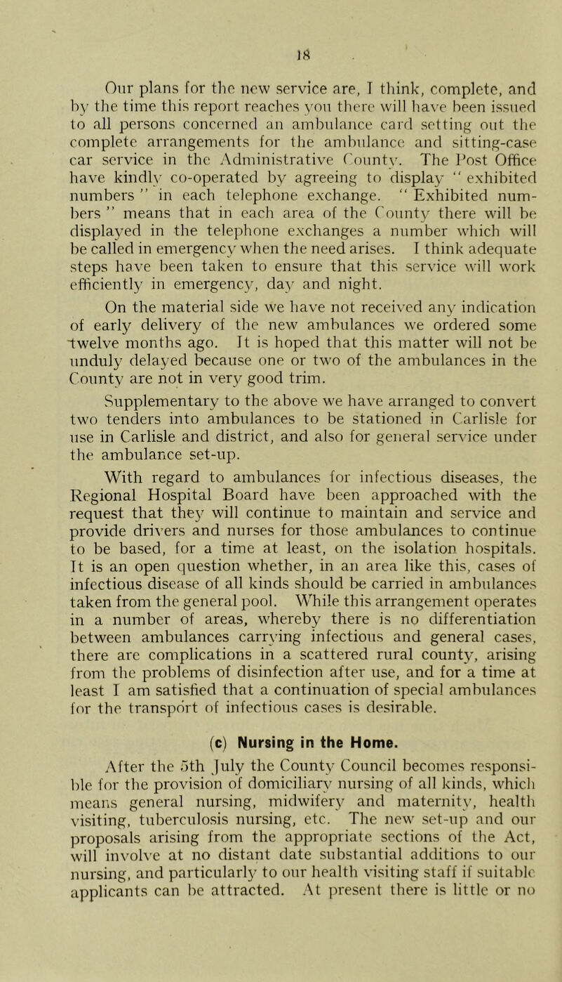 Our plans for the now service are, I think, complete, and by the time this report reaches you there will have been issued to all persons concerned an ambulance card setting out the complete arrangements for the ambulance and sitting-case car service in the Administrative County. The Post Office have kindly co-operated by agreeing to display “ exhibited numbers ” in each telephone exchange. “ Exhibited num- bers ” means that in each area of the County there will be displayed in the telephone exchanges a number which will be called in emergency when the need arises. I think adequate steps have been taken to ensure that this service will work efficiently in emergency, day and night. On the material side we have not received any indication of early delivery of the new ambulances we ordered some twelve months ago. It is hoped that this matter will not be unduly delayed because one or two of the ambulances in the County are not in very good trim. Supplementary to the above we have arranged to convert two tenders into ambulances to be stationed in Carlisle for use in Carlisle and district, and also for general service under the ambulance set-up. With regard to ambulances for infectious diseases, the Regional Hospital Board have been approached with the request that they will continue to maintain and service and provide drivers and nurses for those ambulances to continue to be based, for a time at least, on the isolation hospitals. It is an open question whether, in an area like this, cases of infectious disease of all kinds should be carried in ambulances taken from the general pool. While this arrangement operates in a number of areas, whereby there is no differentiation between ambulances carrying infectious and general cases, there arc complications in a scattered rural county, arising from the problems of disinfection after use, and for a time at least I am satisfied that a continuation of special ambulances for the transport of infectious cases is desirable. (c) Nursing in the Home. After the 5th July the County Council becomes responsi- ble for the provision of domiciliary nursing of all kinds, which means general nursing, midwifery and maternity, health visiting, tuberculosis nursing, etc. The new set-up and our proposals arising from the appropriate sections of the Act, will involve at no distant date substantial additions to our nursing, and particularly to our health visiting staff if suitable applicants can be attracted. At present there is little or no