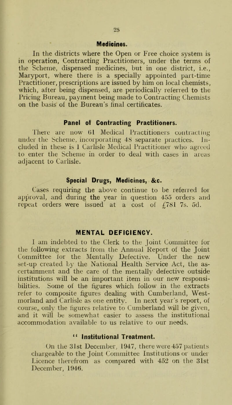 Medicines. In the districts where the Open or Free choice system is in operation, Contracting Practitioners, under the terms of the Scheme, dispensed medicines, but in one district, i.e., Maryport, where there is a specially appointed part-time Practitioner, prescriptions are issued by him on local chemists, which, after being dispensed, are periodically referred to the Pricing Bureau, payment being made to Contracting Chemists on the basis of the Bureau’s final certificates. Panel of Contracting Practitioners. There are now bl Medical Practitioners contracting under the Scheme, incorporating 4S separate practices. In- cluded in these is 1 Carlisle Medical Practitioner who agreed to enter the Scheme in order to deal with cases in areas adjacent to Carlisle. Special Drugs, Medicines, &c. Cases requiring the above continue to be referred foi approval, and during the year in question 455 orders and repeat orders were issued at a cost of £7S1 7s. 5d. MENTAL DEFICIENCY. I am indebted to the Clerk to the Joint Committee for the following extracts from the Annual Report of the Joint Committee for the Mentally Defective. Under the new set-up created by the National Health Service Act, the as- certainment and the care of the mentally defective outside institutions will be an important item in our new responsi- bilities. Some of the figures which follow in the extracts refer to composite figures dealing with Cumberland, West- morland and Carlisle as one entity. In next year’s report, of course, only the figures relative to Cumberland will be given, and it will be somewhat easier to assess the institutional accommodation available to us relative to our needs. “ Institutional Treatment. On the 31st December, 1947, there were 457 patients chargeable to the Joint Committee Institutions or under Licence therefrom as compared with 452 on the 31st December, 1946.