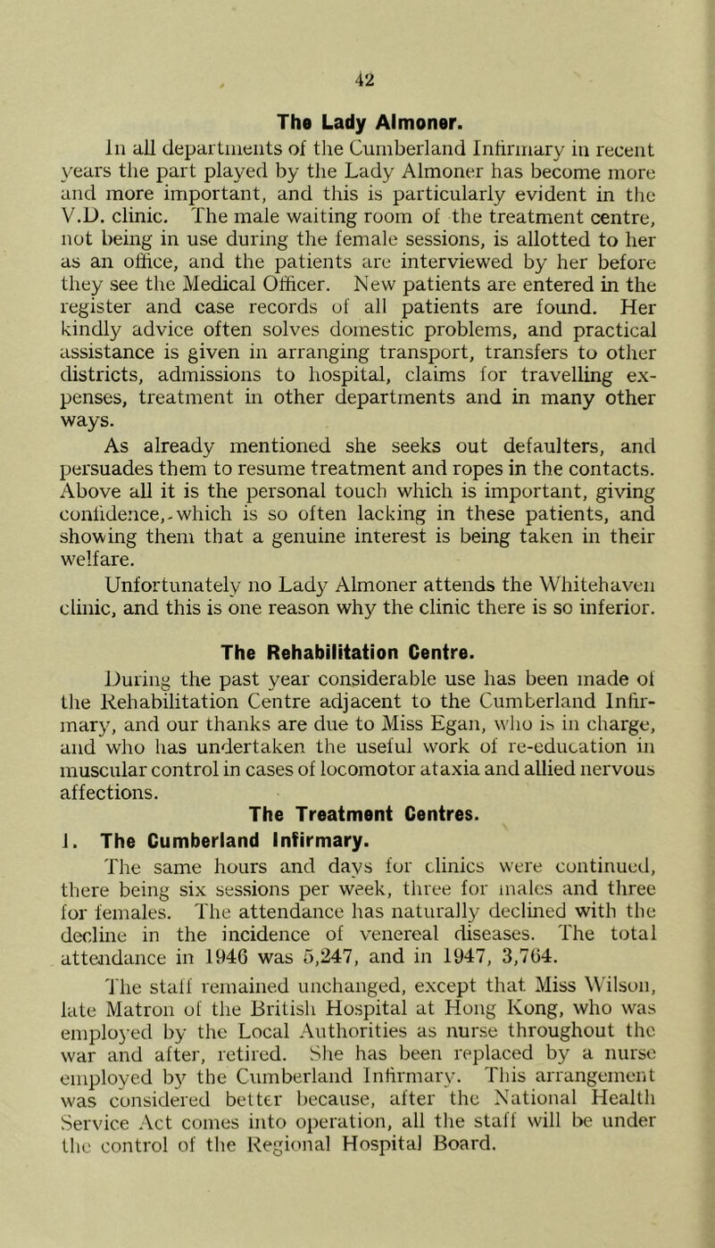 \'L The Lady Almoner. In all departments of the Cumberland Infirmary in recent years the part played by the Lady Almoner has become more and more important, and this is particularly evident in the V.D. clinic. The male waiting room of the treatment centre, not being in use during the female sessions, is allotted to her as an office, and the patients are interviewed by her before they see the Medical Officer. New patients are entered in the register and case records of all patients are found. Her kindly advice often solves domestic problems, and practical assistance is given in arranging transport, transfers to other districts, admissions to hospital, claims for travelling ex- penses, treatment in other departments and in many other ways. As already mentioned she seeks out defaulters, and persuades them to resume treatment and ropes in the contacts. Above all it is the personal touch which is important, giving confidence,-which is so often lacking in these patients, and showing them that a genuine interest is being taken in their welfare. Unfortunately no Lad}- Almoner attends the Whitehaven clinic, and this is one reason why the clinic there is so inferior. The Rehabilitation Centre. During the past year considerable use has been made of the Rehabilitation Centre adjacent to the Cumberland Infir- mary, and our thanks are due to Miss Egan, who is in charge, and who has undertaken the useful work of re-education in muscular control in cases of locomotor ataxia and allied nervous affections. The Treatment Centres. 1. The Cumberland Infirmary. The same hours and days for clinics were continued, there being six sessions per week, three for males and three for females. The attendance has naturally declined with the decline in the incidence of venereal diseases. The total attendance in 1946 was 5,247, and in 1947, 3,764. The staff remained unchanged, except that. Miss Wilson, late Matron of the British Hospital at Hong Kong, who was employed by the Local Authorities as nurse throughout the war and after, retired. She has been replaced by a nurse employed by the Cumberland Infirmary. This arrangement was considered better because, after the National Health Service Act comes into operation, all the staff will be under the control of the Regional Hospital Board.