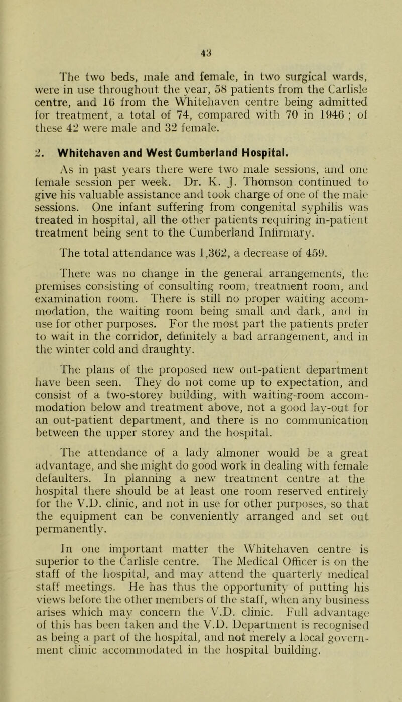 were in use throughout the year, 58 patients from the Carlisle centre, and 10 from the Whitehaven centre being admitted for treatment, a total of 74, compared with 70 in 1940 ; of these 42 were male and 32 female. 2. Whitehaven and West Cumberland Hospital. As in past years there were two male sessions, and one female session per week. Dr. K. J. Thomson continued to give his valuable assistance and took charge of one of the male sessions. One infant suffering from congenital syphilis was treated in hospital, all the other patients requiring in-patient treatment being sent to the Cumberland Infirmary. The total attendance was 1,302, a decrease of 459. There was no change in the general arrangements, the premises consisting of consulting room, treatment room, and examination room. There is still no proper waiting accom- modation, the waiting room being small and dark, and in use for other purposes. For the most part the patients prefer to wait in the corridor, definitely a bad arrangement, and in the winter cold and draughty. The plans of the proposed new out-patient department have been seen. They do not come up to expectation, and consist of a two-storey building, with waiting-room accom- modation below and treatment above, not a good lay-out for an out-patient department, and there is no communication between the upper storey and the hospital. The attendance of a lady almoner would be a great advantage, and she might do good work in dealing with female defaulters. In planning a new treatment centre at the hospital there should be at least one room reserved entirely for the V.D. clinic, and not in use for other purposes, so that the equipment can be conveniently arranged and set out permanently. In one important matter the Whitehaven centre is superior to the Carlisle centre. The Medical Officer is on the staff of the hospital, and may attend the quarterly' medical staff meetings. He has thus the opportunity of putting his views before the other members of the staff, when any business arises which may concern the V.D. clinic. Full advantage of this has been taken and the V.D. Department is recognised as being a part of the hospital, and not merely a focal govern- ment clinic accommodated in the hospital building.