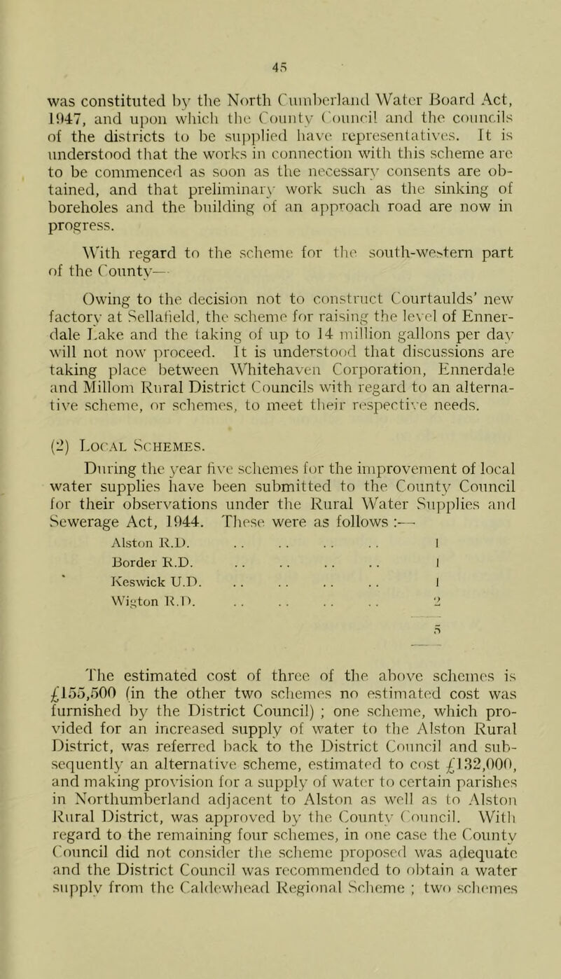 was constituted by the North Cumberland Water .Board Act, 1947, and upon which the County Council and the councils of the districts to be supplied have representatives. It is understood that the works in connection with this scheme are to be commenced as soon as the necessary consents are ob- tained, and that preliminary work such as the sinking of boreholes and the building of an approach road are now in progress. With regard to the scheme for the south-western part of the County— Owing to the decision not to construct Courtaulds’ new factory at Sellafield, the scheme for raising the level of Enner- dale Lake and the taking of up to 14 million gallons per day will not now proceed. It is understood that discussions are taking place between Whitehaven Corporation, Ennerdale and Millom Rural District Councils with regard to an alterna- tive scheme, or schemes, to meet their respective needs. (2) Local Schemes. During the year five schemes for the improvement of local water supplies have been submitted to the County Council for their observations under the Rural Water Supplies and Sewerage Act, 1944. These, were as follows :— Alston R.D. . . . . . . I Border K.D. .. .. .. .. I Keswick U.D. .. .. .. .. I Wigton R.IL . . . . .. . . 2 n The estimated cost of three of the above schemes is £155,500 (in the other two schemes no estimated cost was furnished by the District Council) ; one scheme, which pro- vided for an increased supply of water to the Alston Rural District, was referred back to the District Council and sub- sequently an alternative scheme, estimated to cost £132,000, and making provision for a supply of water to certain parishes in Northumberland adjacent to Alston as well as to Alston Rural District, was approved by the County Council. With regard to the remaining four schemes, in one case the County Council did not consider the scheme proposed was adequate and the District Council was recommended to obtain a water supply from the Caldewhead Regional Scheme ; two schemes