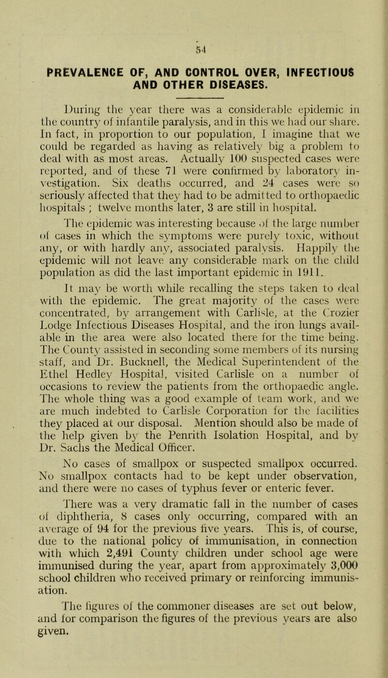 PREVALENCE OF, AND CONTROL OVER, INFECTIOUS AND OTHER DISEASES. During the year there was a considerable epidemic in the country of infantile paralysis, and in this we had our share. In fact, in proportion to our population, I imagine that we could be regarded as having as relatively big a problem to deal with as most areas. Actually 100 suspected cases were reported, and of these 71 were confirmed by laboratory in- vestigation. Six deaths occurred, and 24 cases were so seriously affected that they had to be admitted to orthopaedic hospitals ; twelve months later, 3 are still in hospital. The epidemic was interesting because of the large number of cases in which the symptoms were purely toxic, without any, or with hardly any, associated paralysis. Happily the epidemic will not leave any considerable mark on the child population as did the last important epidemic in 1911. It may be worth while recalling the steps taken to deal with the epidemic. The great majority of the cases were concentrated, by arrangement with Carlisle, at the Crozier Lodge Infectious Diseases Hospital, and the iron lungs avail- able in the area were also located there for the time being. The County assisted in seconding some members of its nursing staff, and Dr. Bucknell, the Medical Superintendent of the Ethel Hedley Hospital, visited Carlisle on a number of occasions to review the patients from the orthopaedic angle. The whole thing was a good example of team work, and we are much indebted to Carlisle Corporation for the facilities they placed at our disposal. Mention should also be made of the help given by the Penrith Isolation Hospital, and by Dr. Sachs the Medical Officer. No cases of smallpox or suspected smallpox occurred. No smallpox contacts had to be kept under observation, and there were no cases of typhus fever or enteric fever. There was a very dramatic fall in the number of cases of diphtheria, 8 cases only occurring, compared with an average of 94 for the previous live years. This is, of course, due to the national policy of immunisation, in connection with which 2,491 County children under school age were immunised during the year, apart from approximately 3,000 school children who received primary or reinforcing immunis- ation. The figures of the commoner diseases are set out below, and for comparison the figures of the previous years are also given.