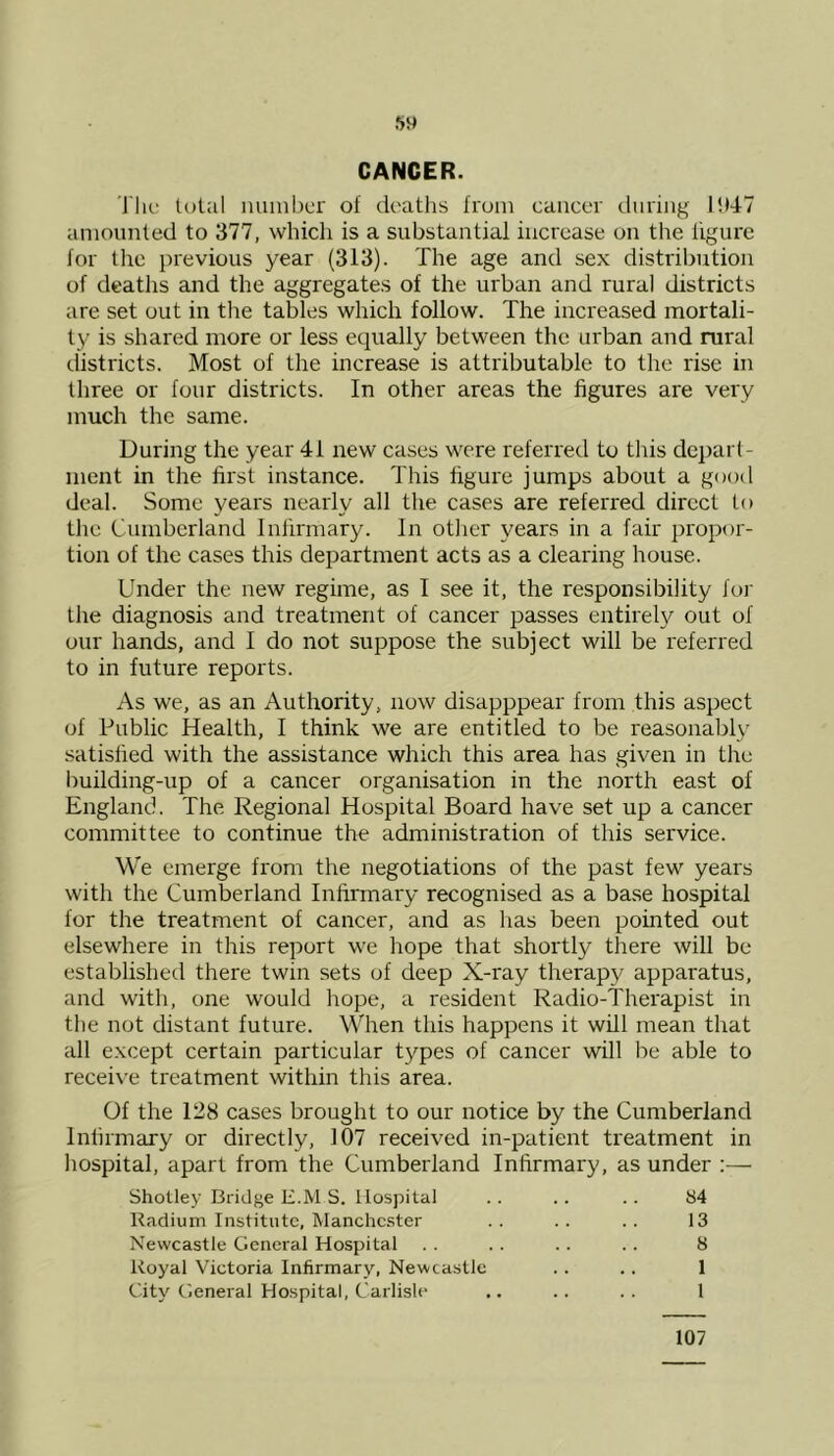 CANCER. The total number of deaths from cancer during 11)4-7 amounted to 377, which is a substantial increase on the figure for the previous year (313). The age and sex distribution of deaths and the aggregates of the urban and rural districts are set out in the tables which follow. The increased mortali- ty is shared more or less equally between the urban and rural districts. Most of the increase is attributable to the rise in three or four districts. In other areas the figures are very much the same. During the year 41 new cases were referred to this depart- ment in the first instance. This figure jumps about a good deal. Some years nearly all the cases are referred direct to the Cumberland Infirmary. In other years in a fair propor- tion of the cases this department acts as a clearing house. Under the new regime, as I see it, the responsibility for the diagnosis and treatment of cancer passes entirely out of our hands, and I do not suppose the subject will be referred to in future reports. As we, as an Authority, now disapppear from this aspect of Public Health, I think we are entitled to be reasonably satisfied with the assistance which this area has given in the building-up of a cancer organisation in the north east of England. The Regional Hospital Board have set up a cancer committee to continue the administration of this service. We emerge from the negotiations of the past few years with the Cumberland Infirmary recognised as a base hospital for the treatment of cancer, and as has been pointed out elsewhere in this report we hope that shortly there will be established there twin sets of deep X-ray therapy apparatus, and with, one would hope, a resident Radio-Therapist in the not distant future. When this happens it will mean that all except certain particular types of cancer will be able to receive treatment within this area. Of the 128 cases brought to our notice by the Cumberland Infirmary or directly, 107 received in-patient treatment in hospital, apart from the Cumberland Infirmary, as under :— Shotley Bridge E.M S. Hospital .. .. .. 84 Radium Institute, Manchester . . . . . . 13 Newcastle General Hospital .. .. .. .. 8 Royal Victoria Infirmary, Newcastle .. .. 1 City General Hospital, Carlisle- .. .. .. 1 107