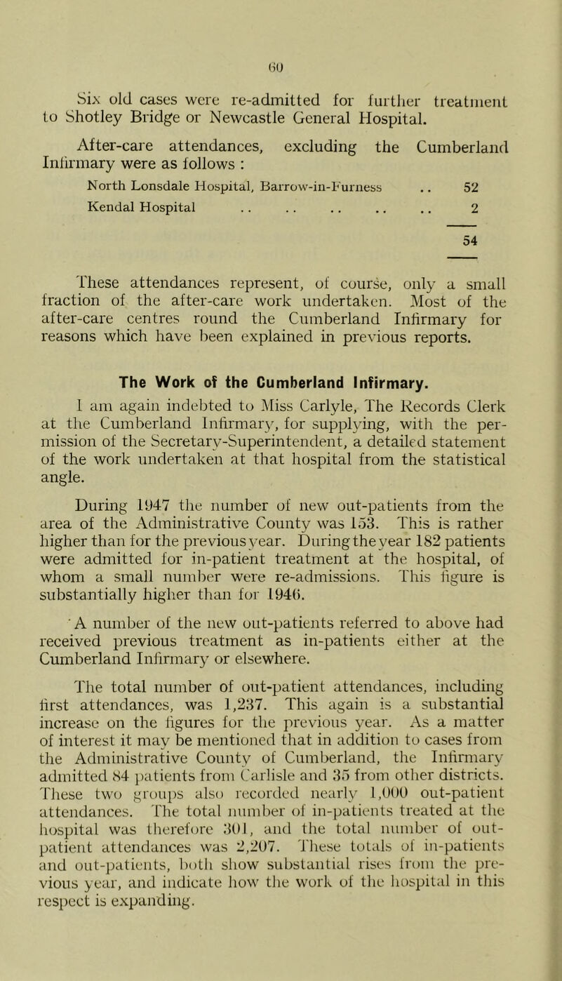 Six old cases were re-admitted for further treatment to Shotley Bridge or Newcastle General Hospital. After-care attendances, excluding the Cumberland Infirmary were as follows : North Lonsdale Hospital, Barrow-in-Furness .. 52 Kendal Hospital . . . . .. .. .. 2 54 These attendances represent, of course, only a small fraction of the after-care work undertaken. Most of the after-care centres round the Cumberland Infirmary for reasons which have been explained in previous reports. The Work of the Cumberland Infirmary. 1 am again indebted to Miss Carlyle, The Records Clerk at the Cumberland Infirmary, for supplying, with the per- mission of the Secretary-Superintendent, a detailed statement of the work undertaken at that hospital from the statistical angle. During 1947 the number of new out-patients from the area of the Administrative County was 153. This is rather higher than for the previous year. During the year 182 patients were admitted for in-patient treatment at the hospital, of whom a small number were re-admissions. This figure is substantially higher than for 194(5. A number of the new out-patients referred to above had received previous treatment as in-patients either at the Cumberland Infirmary or elsewhere. The total number of out-patient attendances, including first attendances, was 1,237. This again is a substantial increase on the figures for the previous year. As a matter of interest it may be mentioned that in addition to cases from the Administrative County of Cumberland, the Infirmary admitted 84 patients from Carlisle and 35 from other districts. These two groups also recorded nearly 1,000 out-patient attendances. The total number of in-patients treated at the hospital was therefore 301, and the total number of out- patient attendances was 2,207. These totals of in-patients and out-patients, both show substantial rises from the pre- vious year, and indicate how the work of the hospital in this respect is expanding.