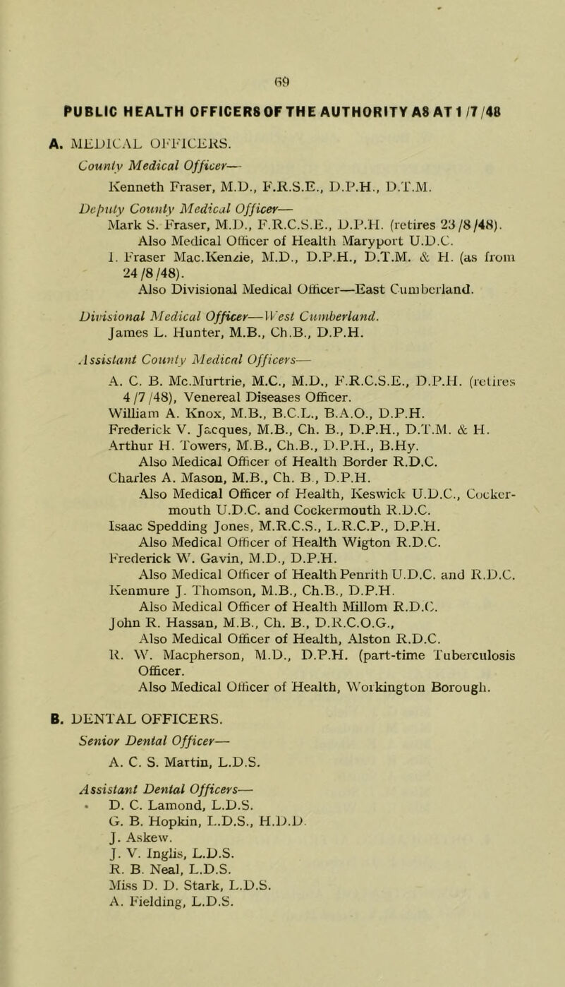 A. MEDICAL OFFICERS. County Medical Officer— Kenneth Fraser, M.D., F.R.S.E., D.P.H., D.T.M. Deputy County Medical Officer— Mark S. Fraser, M.D., F.R.C.S.E., D.P.H. (retires 23/8/48). Also Medical Officer of Health Maryport U.D.C. I. Fraser Mac.KenAe, M.D., D.P.H., D.T.M. & H. (as from 24 /8,/48). Also Divisional Medical Officer—East Cumberland. Divisional Medical Officer—West Cumberland. James L. Hunter, M.B., Ch.B., D.P.H. Assistant County Medical Officers— A. C. B. Mc.Murtrie, M.C., M.D., F.R.C.S.E., D.P.H. (retires 4 /7 /48), Venereal Diseases Officer. William A. Knox, M.B., B.C.L., B.A.O., D.P.H. Frederick V. Jacques, M.B., Ch. B., D.P.H., D.T.M. & H. Arthur H. Towers, M.B., Ch.B., D.P.H., B.Hy. Also Medical Officer of Health Border R.D.C. Charles A. Mason, M.B., Ch. B , D.P.H. Also Medical Officer of Health, Keswick U.D.C., Cockcr- mouth U.D.C. and Cockermouth R.D.C. Isaac Spedding Jones, M.R.C.S., L.R.C.P., D.P.H. Also Medical Officer of Health Wigton R.D.C. Frederick W. Gavin, M.D., D.P.H. Also Medical Officer of Health Penrith U.D.C. and R.D.C. Kenmure J. Thomson, M.B., Ch.B., D.P.H. Also Medical Officer of Health Millom R.D.C. John R. Hassan, M.B., Ch. B., D.R.C.O.G., Also Medical Officer of Health, Alston R.D.C. R. W. Macpherson, M.D., D.P.H. (part-time Tuberculosis Officer. Also Medical Officer of Health, Workington Borough. B. DENTAL OFFICERS. Senior Dental Officer— A. C. S. Martin, L.D.S. Assistant Denial Officers— • D. C. Lamond, L.D.S. G. B. Hopkin, I..D.S., H.D.D. J. Askew. J. V. Inglis, L.D.S. R. B. Neal, L.D.S. Miss D. D. Stark, L.D.S. A. Fielding, L.D.S.