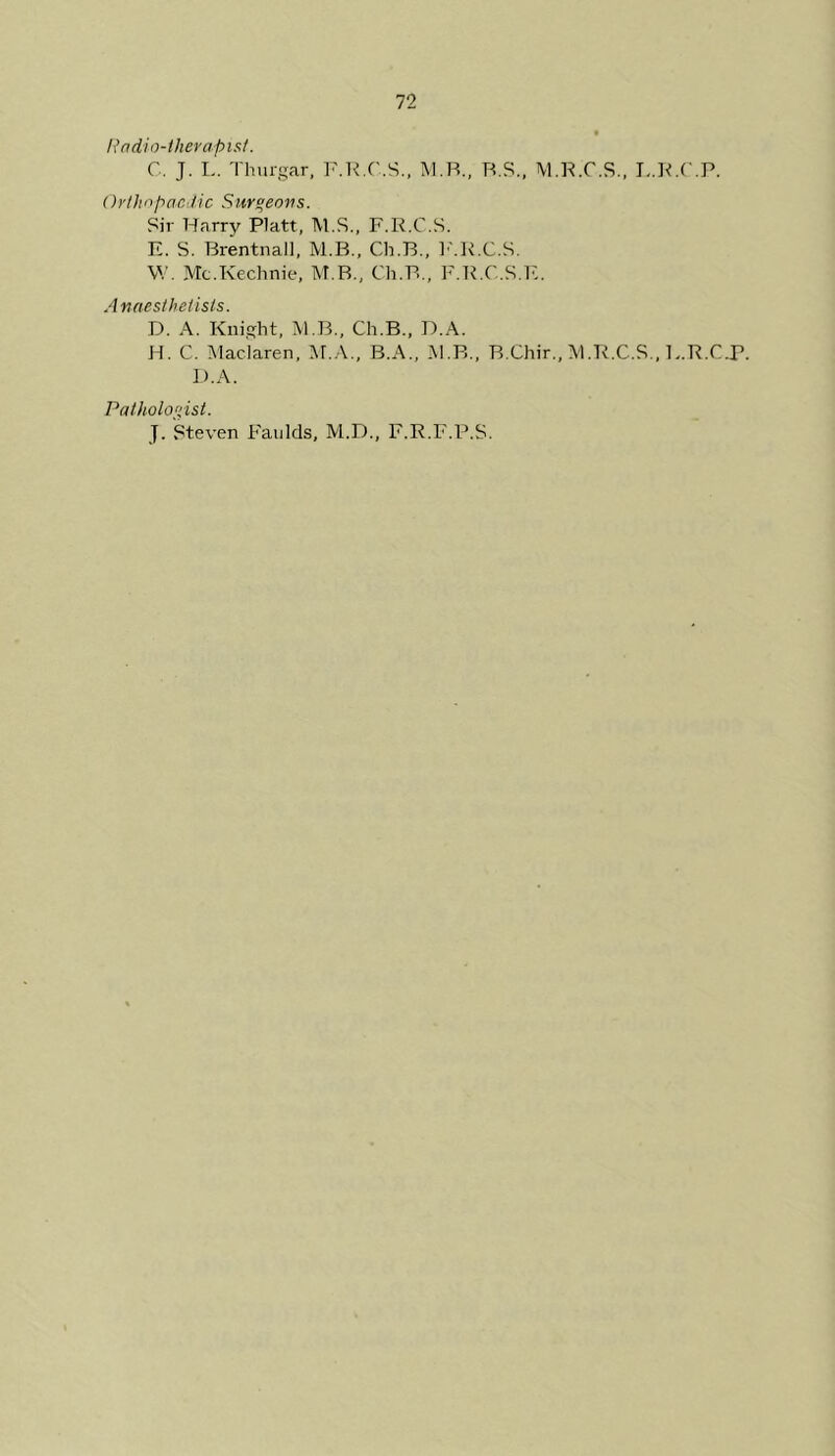 Radio-therapist. C. J. L. Thurgar, F.R.C.S., M.B., R.S., M.R.C.S., L.R.C.P. Orthopaedic Sur°eovs. Sir Harry Platt, M.S., F.R.C.S. E. S. Brentnall, M.B., Ch.B., F.R.C.S. W. Mc.Kechnie, M.B., Ch.B., F.R.C.S.E. Anaesthetists. D. A. Knight, 3V1.B., Ch.B., D.A. H. C. Maciaren, M.A., B.A., M.B., B.Chir., M.R.C.S., E.R.C.P. D.A. Pathologist. J. Steven Faulds, M.D., F.R.F.P.S.