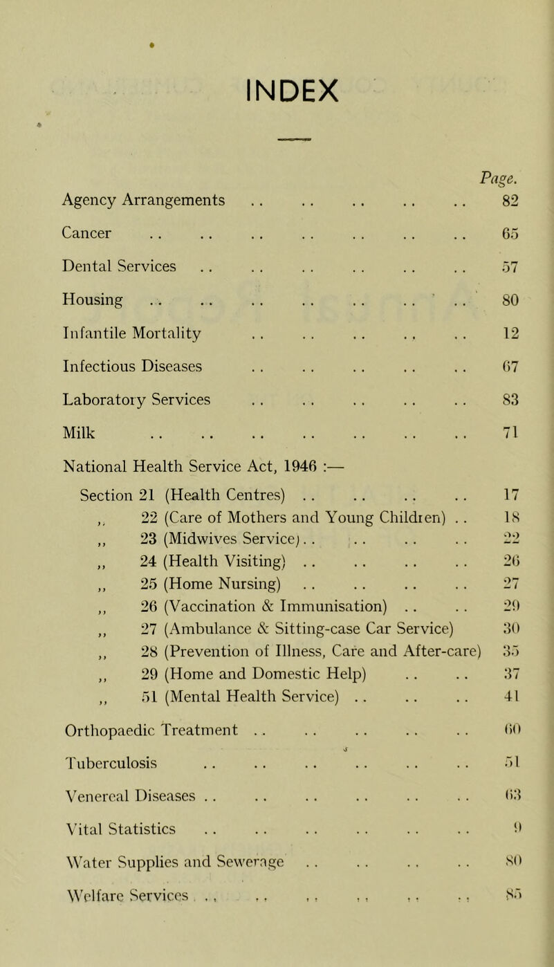 INDEX Page. Agency Arrangements .. .. .. .. .. 82 Cancer .. .. .. .. .. .. .. 65 Dental Services .. . . . . . . .. .. 57 Housing .. .. .. .. .. .... 80 Infantile Mortality .. .. .. .. . . 12 Infectious Diseases .. .. .. . . .. 07 Laboratory Services .. . . .. .. .. 83 Milk 71 National Health Service Act, 1946 ;— Section 21 (Health Centres) .. .. .. .. 17 ,, 22 (Care of Mothers and Young Children) . . IS ,, 23 (Midwives Service;.. . . .. .. 22 ,, 24 (Health Visiting) .. .. .. . . 26 ,, 25 (Home Nursing) .. .. .. .. 27 ,, 26 (Vaccination & Immunisation) . . . . 29 ,, 27 (Ambulance & Sitting-case Car Service) 39 ,, 28 (Prevention of Illness, Care and After-care) 35 ,, 29 (Home aird Domestic Help) .. .. 37 ,, 51 (Mental Health Service) .. .. .. 41 Orthopaedic Treatment .. .. .. .. .. 69 Tuberculosis . . .. . . . . . . . . 51 Venereal Diseases .. .. .. .. .. .. 63 Vital Statistics . . . . . . . . . . . . 9 Water Supplies and Sewerage . . .. .. . . SO Welfare Services