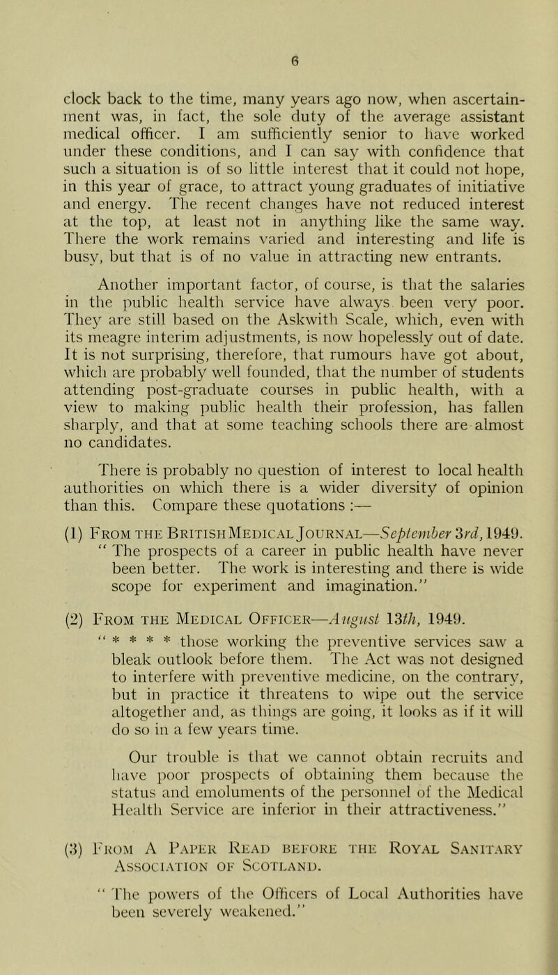 clock back to the time, many years ago now, when ascertain- ment was, in fact, the sole duty of the average assistant medical officer. I am sufficiently senior to have worked under these conditions, and 1 can say with confidence that such a situation is of so little intei'est that it could not hope, in this year of grace, to attract young graduates of initiative and energy. The recent changes have not reduced interest at the top, at least not in anything like the same way. There the work remains varied and interesting and life is busy, but that is of no value in attracting new entrants. Another important factor, of course, is that the salaries in the jrublic health service have always been very poor. They are still based on the Askwith Scale, which, even with its meagre interim adjustments, is now hopelessly out of date. It is not surprising, therefore, that rumours have got about, which are probably well founded, that the number of students attending post-graduate courses in public health, with a view to making public health their profession, has fallen sharply, and that at some teaching schools there are almost no candidates. There is probably no question of interest to local health authorities on which there is a wider diversity of opinion than this. Compare these quotations ;— (1) FROM THE BritishMee)IC.\l Journal—September '3rd, 1949. “ The prospects of a career in public health have never been better. The work is interesting and there is wide scope for experiment and imagination.” (2) From the Medical Officer—August I'Sth, 1949. * * * * those working the preventive services saw a bleak outlook before them. The Act was not designed to interfere with preventive medicine, on the contrary, but in practice it threatens to wipe out the service altogether and, as things are going, it looks as if it will do so in a few years time. Our trouble is that we cannot obtain recruits and have poor prospects of obtaining them because the status and emoluments of the personnel of the Medical Health Service are inferior in their attractiveness.” {3) From A Paper Read before the Royal Sanitary .\ssoci.\TiON of Scotland. ” The powers of the Ol'ficers of Local Authorities have been severely weakened.”
