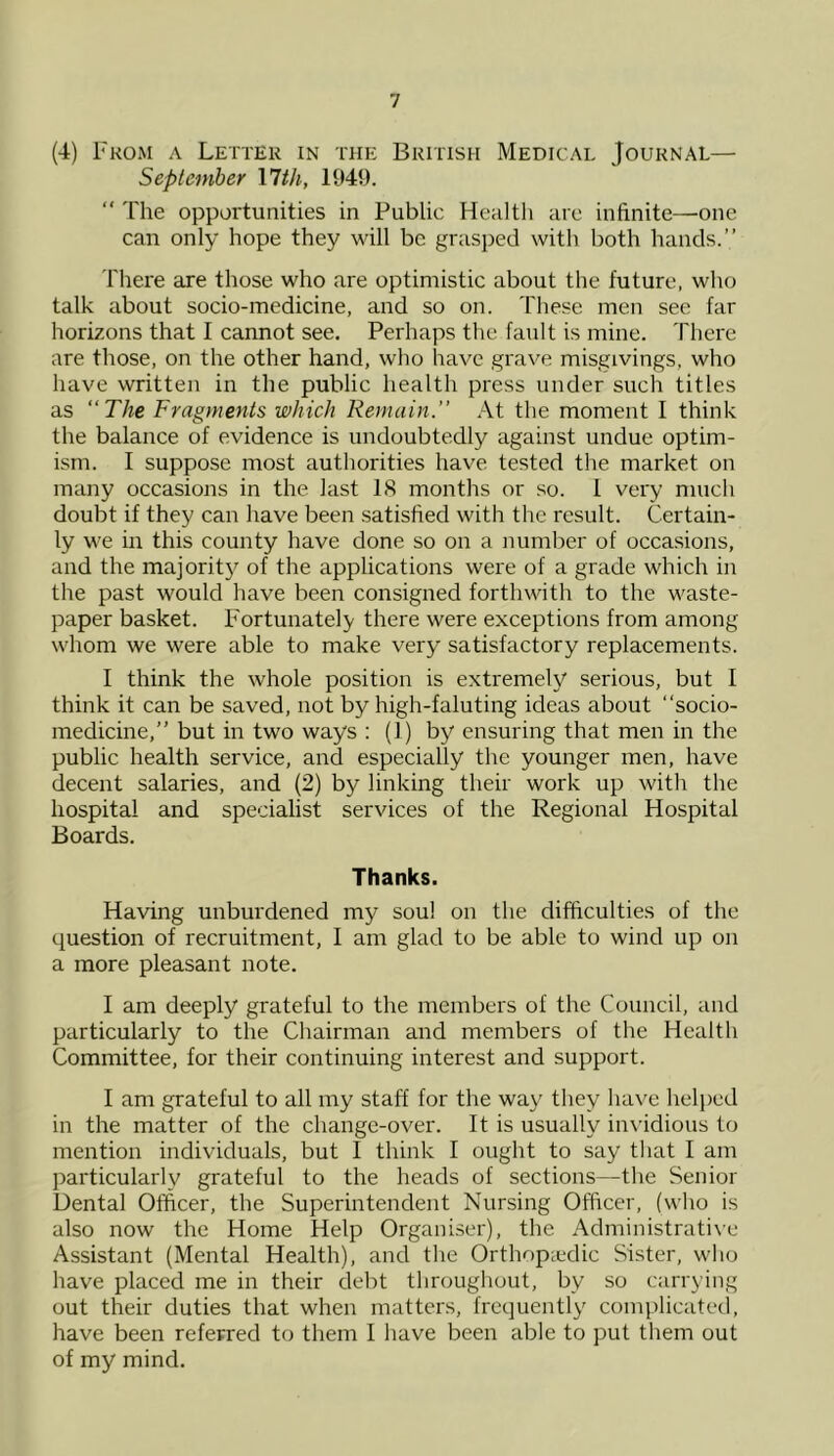 (4) From a Letter in the British Medical Journal— September \lth, 1941).  The opportunities in Public Healtli arc infinite—one can only hope they will be grasj^ed with both hands.” There are those who are optimistic about the future, who talk about socio-medicine, and so on. These men see far horizons that I cannot see. Perhaps the fault is mine. There are those, on the other hand, who have grave misgivings, who have written in the public health press under such titles as The Fragments which Remain. .\t the moment I think the balance of evidence is undoubtedly against undue optim- ism. I suppose most authorities have tested the market on many occasions in the last IS months or so. 1 very ninch doubt if they can have been satisfied with the result. Certain- ly we in this county have done so on a number of occasions, and the majorit}'’ of the applications were of a grade which in the past would have been consigned forthwith to the waste- paper basket. Fortunately there were exceptions from among whom we were able to make very satisfactory replacements. I think the whole position is extremely serious, but I think it can be saved, not by high-faluting ideas about “socio- medicine,” but in two ways : (1) by ensuring that men in the public health service, and especially the younger men, have decent salaries, and (2) by linking their work up with the hospital and specialist services of the Regional Hospital Boards. Thanks. Having unburdened my soul on the difficulties of the question of recruitment, I am glad to be able to wind up on a more pleasant note. I am deeply grateful to the members of the Council, and particularly to the Chairman and members of the Health Committee, for their continuing interest and support. I am grateful to all my staff for the way they have helped in the matter of the change-over. It is usually invidious to mention individuals, but I think I ought to say that I am particularly grateful to the heads of sections—the Senior Dental Officer, the Superintendent Nursing Officer, (who is also now the Home Help Organiser), the Administrati\’e Assistant (Mental Health), and the Orthopiedic Sister, who have placed me in their debt throughout, by so carrying out their duties that when matters, frequently complicated, have been referred to them 1 have been able to put them out of my mind.