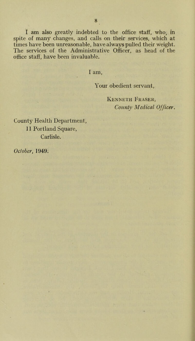 I am also greatly indebted to the office staff, who, in spite of many changes, and calls on their services, which at times have been unreasonable, have always pulled their weight. The services of the Administrative Officer, as head of the office staff, have been invaluable. I am. Your obedient servant. Kenneth Fraser, County Medical Officer. County Health Department, 11 Portland Square, Carlisle. October, 1949.
