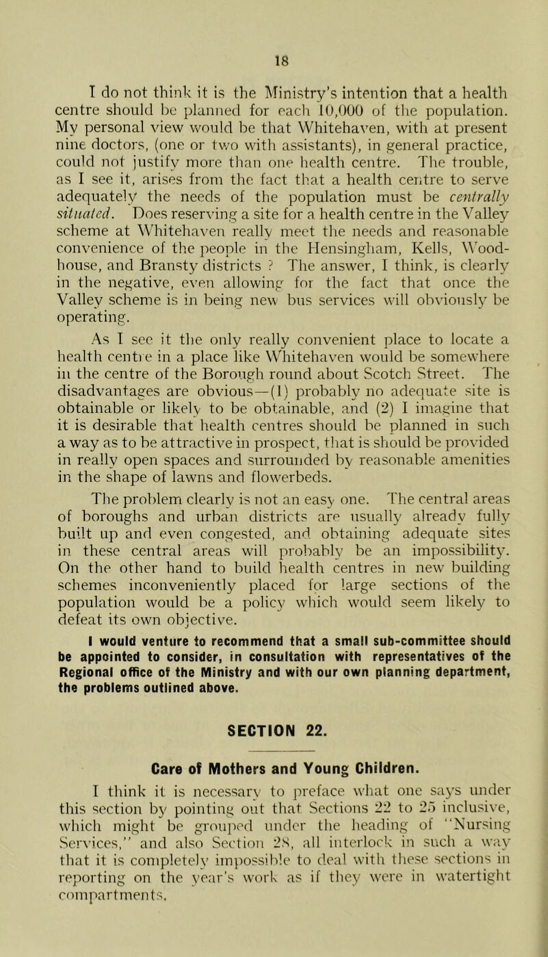 T do not think it is the Ministry’s intention that a health centre should be planned for oacli 10,000 of the population. My personal view would be that Whitehaven, with at present nine doctors, (one or tv/o with assistants), in general practice, could not justify more than one health centre. The trouble, as I see it, arises from the fact that a health centre to serve adequately the needs of the population must be centrally situated. Does reserving a site for a health centre in the Valley scheme at Whiteha^'en really meet the needs and reasonable convenience of the people in the Hensingham, Kells, Wood- house, and Bransty districts ? The answer, I think, is clearly in the negative, even allowing for the fact that once the Valley scheme is in being new bus services W'ill obviousl3 be operating. As I sec it the only really convenient place to locate a health centre in a place like Whitehaven would be somewhere in the centre of the Borough round about Scotch Street. The disadvantages are obvious—(I) probably no adequate site is obtainable or likely to be obtainable, and (2) I imagine that it is desirable that health centres should be planned in such a way as to be attractive in prospect, that is should be provided in really open spaces and surrounded by reasonable amenities in the shape of lawns and flow'erbeds. The problem clearly is not an easy one. The central areas of boroughs and urban districts are usually already fulW built up and even congested, and obtaining adequate sites in these central areas will probably be an impossibility. On the other hand to build health centres in new building schemes inconveniently placed for large sections of the population would be a policy which would seem likely to defeat its own objective. I would venture to recommend that a small sub-committee should be appointed to consider, in consultation with representatives of the Regional office of the Ministry and with our own planning department, the problems outlined above. SECTION 22. Care of Mothers and Young Children. I think it is necessar\’ to preface what one saj's under this section by pointing out that Sections 22 to 25 inclusive, w'hich might be grouped under the heading of “Nursing .Services,” and also Section 2S, all interlock in such a way that it is completelv impossible to deal with these sections in reporting on the year’s worh as if they were in w’atertight compartments.