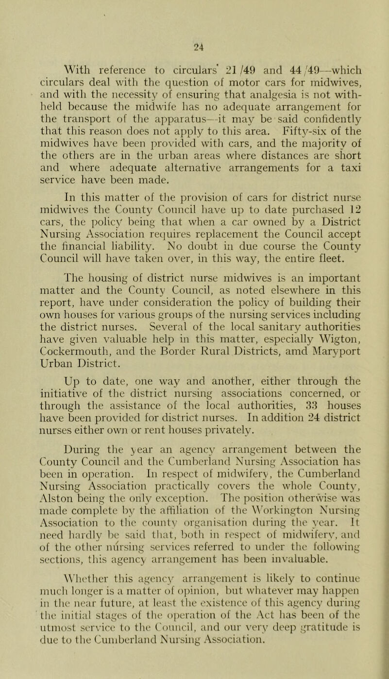 With reference to circulars' 21 /49 and 44 ,'49—which circulars deal with the question of motor cars for midwives, and with the necessity of ensuring that analgesia is not with- held because the midwife has no adequate arrangement for the transport of the apparatus—it may be said confidently that this reason does not apply to this area. Fifty-six of the midwives have been provided witli cars, and the majority of the others are in the urban areas where distances are short and where adequate alternative arrangements for a taxi service have been made. In this matter of the provision of cars for district nurse midwives the County Council have up to date purchased 12 cars, the policy being that when a car owned by a District Nursing Association recjuires replacement the Council accept the financial liability. No doubt in due course the County Council will have taken over, in this way, the entire fleet. The housing of district nurse midwives is an important matter and the County Council, as noted elsewhere in this report, have under consideration the policy of building their own houses for various groups of the nursing services mcluding the district nurses. Several of the local sanitary authorities have given valuable help in this matter, especially Wigton, Cockermoutli, and the Border Rural Districts, amd Mary port Urban District. Up to date, one way and another, either through the initiative of the district nursing associations concerned, or through the assistance of the local authorities, 33 houses have been provided for district nurses. In addition 24 district nurses either own or rent houses privately. During the year an agency arrangement between the County Council and the Cumberland Nursing Association has been in operation. In respect of midwifery, the Cumberland Nursing Association practically covers the whole County, Alston being tlic only cxce]')tion. The position otherVvise was made complete by the afliliation of the W'orkington Nursing Association to the county organisation during the }'ear. It need hardly be saitl that, both in respect of midwifery, and of the otlier nursing services referred to under the following sections, this agency arrangement has been invaluable. Whetlier this agency arrangement is likely to continue nuieli longer is a matter of opinion, but wliatever may happen in the near future, at least the existenee of this agency during the initial stages of the oi)eration of the Act has been of the utmost sei'N’ice to the Council, and our very deep gratitude is due to the Cumberland Nuising .A-Ssociation.