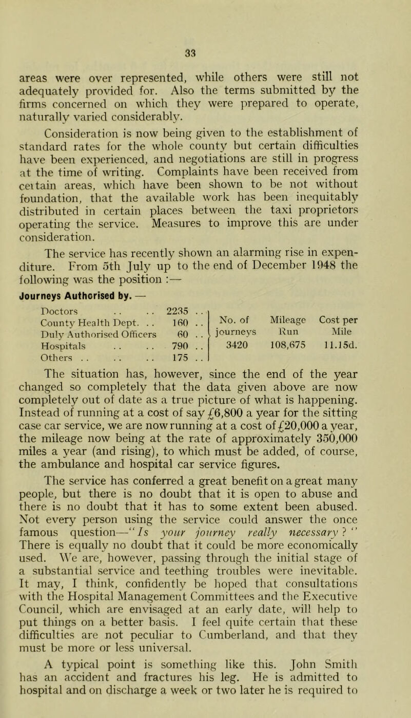 areas were over represented, while others were still not adequately provided for. Also the terms submitted by the firms concerned on which they were )')repared to operate, naturally varied considerably. Consideration is now being given to the establishment of standard rates for the whole county but certain difficulties have been experienced, and negotiations are still in progress at the time of writing. Complaints have been received from ceitain areas, which have been shown to be not without foundation, that the available work has been inequitably distributed in certain places between the taxi proprietors operating the service. Measures to improve this are under consideration. The service has recently shown an alarming rise in expen- diture. From 5th July up to the end of December 1948 the following was the position :— Journeys Authorised by. — Doctors . . . . 2235 . County Health Dept. .. 160 . Duly .Authorised Officers 60 . Hospitals . . 790 . Others . . . . . . 175 . The situation has, however, since the end of the year changed so completely that the data given above are now completely out of date as a true picture of what is happening. Instead of running at a cost of say £6,800 a year for the sitting case car service, we are now running at a cost of £20,000 a year, the mileage now being at the rate of approximately 350,000 miles a year (and rising), to which must be added, of course, the ambulance and hospital car service figures. The service has conferred a great benefit on a great many people, but there is no doubt that it is open to abuse and there is no doubt that it has to some extent been abused. Not every person using the service could answer the once famous question—“Is youy journey really necessary} There is eciually no doubt that it could be more economically used. We are, however, passing through the initial stage of a substantial service and teething troubles were inevitable. It may, I think, confidently be hoped that consultations with the Hospital Management Committees and the Executive Council, which are envisaged at an early date, will help to put things on a better basis. I feel quite certain that these difficulties are not peculiar to Cumberland, and that they must be more or less universal. A typical point is something like this. John Smith has an accident and fractures his leg. He is admitted to hospital and on discharge a week or two later he is required to No. of journeys 3420 Mileage Run 108,675 Cost per Mile 11.15d.