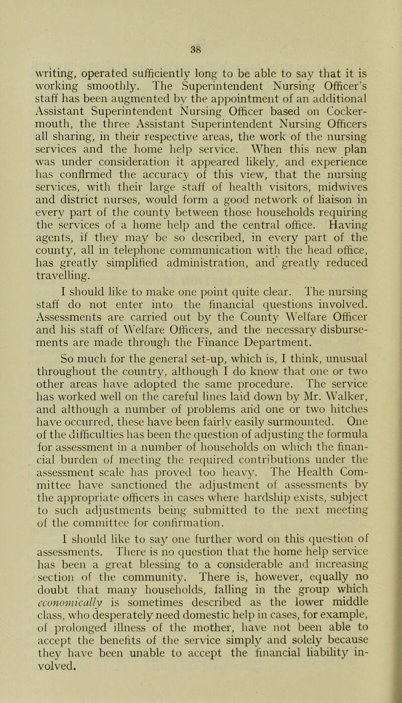 writing, operated sufficiently long to be able to say that it is working smoothly. The Superintendent Nursing Officer’s staff has been augmented by the appointment of an additional Assistant Superintendent Nursing Officer based on Cocker- mouth, the three Assistant Superintendent Nursing Officers all sharing, in tlieir respective areas, the work of the nursing services and the home help service. When this new plan was under consideration it apjieared likely, and experience has confirmed the accuracy of this view, that the nursing services, with their large staff of health visitors, midwives and district nurses, would form a good network of liaison in every part of the county between those households requiring the services of a home help and the central office. Having agents, if they may be so described, in every part of the county, all in telephone communication with the head office, has greatly simplified administration, and greatly reduced travelling. I should like to make one point quite clear. The nursing staff do not enter into the financial questions involved. Assessments are carried out by the County \\'elfare Officer and his staff of Welfare Officers, and the necessary disburse- ments are made through the Finance Department. So much for the general set-up, which is, I think, unusual throughout the country, although I do know that one or two other areas liave adopted the same procedure, fhe service has worked well on the careful lines laid down by Mr. Walker, and although a number of problems and one or two hitches have occurred, these have been fairly easily surmounted. One of the difficulties has been the cpiestion of adjusting the formula for assessment in a number of hou.seholds on which the finan- cial burden of meeting the required contributions under the assessment scale has i^roved too hea\’y. The Health Com- mittee have sanctioned the adjustment of assessments by the a])propriatc officers in cases where hardship exists, subject to such adjustments being submitted to the next meeting of the committee for confirmation. 1 should like to say one further word on this question of assessments. There is no question that the home help service has been a great blessing to a considerable and increasing section of the community. There is, however, equally no doubt that many households, falling in the group which economically is sometimes described as the lower middle class, who desperately need domestic help in cases, for example, of ])rolonged illness of the mother, have not been able to accept the benefits of the service simply' and solely because they have been unable to accept the financial liability in- volved.