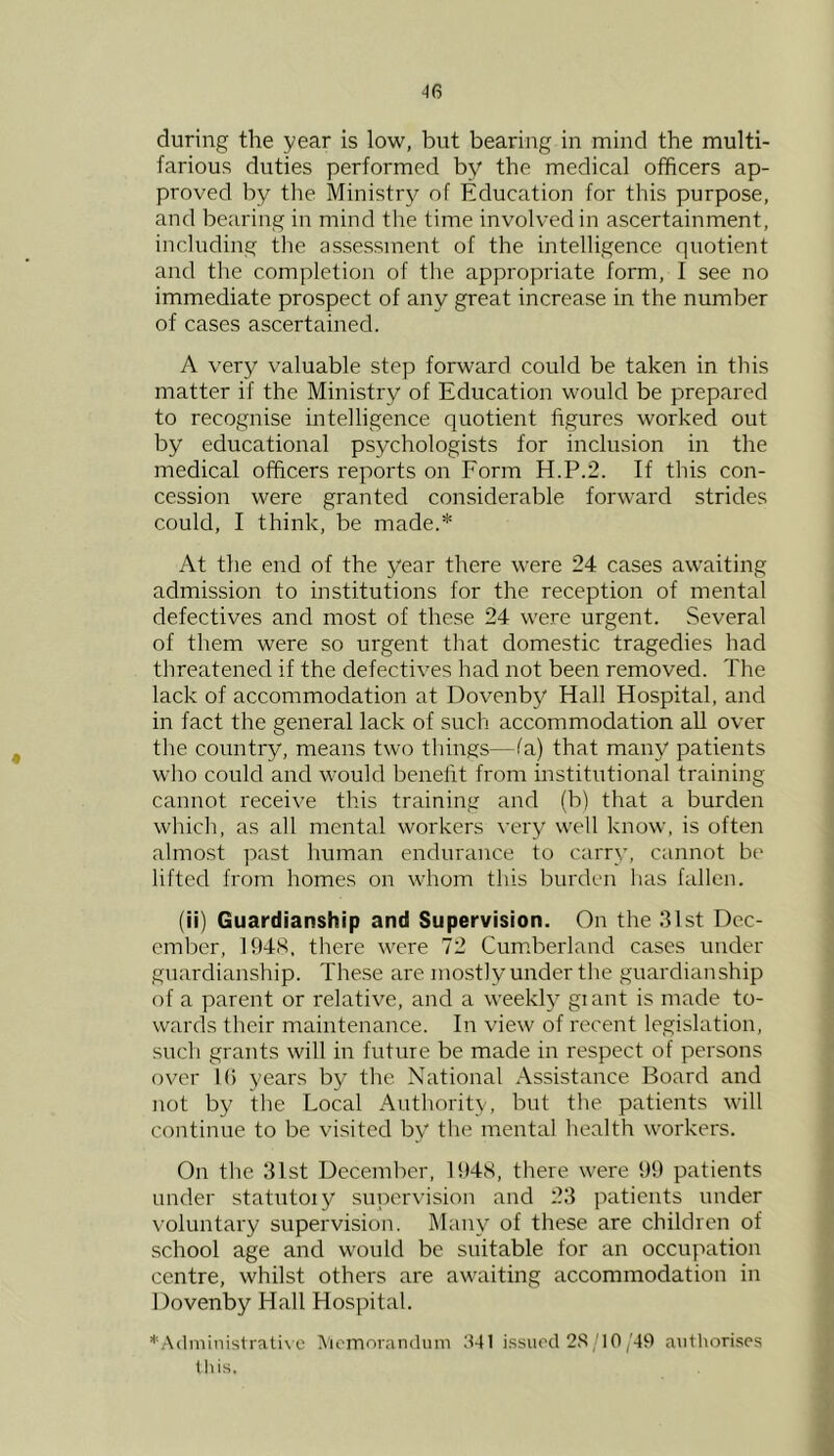 during the year is low, but bearing in mind the multi- farious duties performed by the medical officers ap- proved by the Ministry of Education for this purpose, and bearing in mind the time involved in ascertainment, including the assessment of the intelligence quotient and the completion of tlie appropriate form, I see no immediate prospect of any great increase in the number of cases ascertained. A very valuable step forward could be taken in this matter if the Ministry of Education would be prepared to recognise intelligence quotient figures worked out by educational psychologists for inclusion in the medical officers reports on Form H.P.2. If this con- cession were granted considerable forward strides could, I think, be made.* At the end of the year there were 24 cases awaiting admission to institutions for the reception of mental defectives and most of these 24 were urgent. Several of them were so urgent that domestic tragedies had threatened if the defectives had not been removed. The lack of accommodation at Dovenby Hall Hospital, and in fact the general lack of such accommodation all over the country, means two things—fa) that many patients who could and would benefit from institutional training cannot receive this training and (b) that a burden which, as all mental workers very well know, is often almost past human endurance to carry, cannot be lifted from homes on whom this burden has fallen. (ii) Guardianship and Supervision. On the 3lst Dec- ember, 1948, there were 72 Cumberland cases under guardianship. The.se are mostly under the guardianship of a parent or relative, and a weekly giant is made to- wards their maintenance. In view of recent legislation, such grants will in future be made in respect of persons over 1() years by the National Assistance Board and not by the Local Authority, but the patients will continue to be visited by the mental health workers. On the 31st December, 1948, there were 99 patients under statutoiy sujiervision and 23 patients under voluntary supervision. Many of these are children of school age and would be suitable for an occupation centre, whilst others are awaiting accommodation in Dovenby Hall Hospital. *A(linhiis(rative ^'icmorandiim d41 i.ssiuxl 2S/I0,'49 aiithori.ses Ihis.