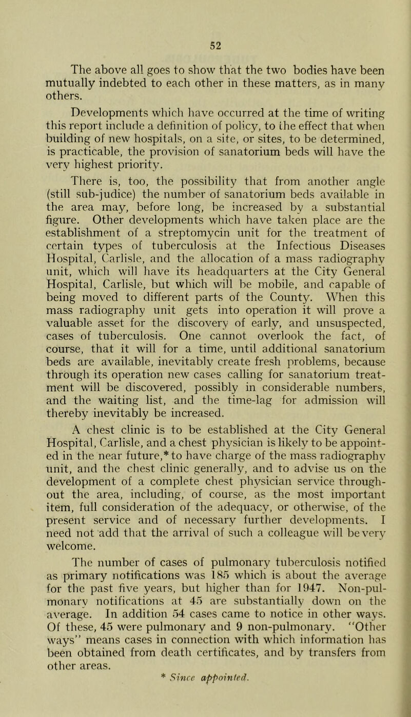 The above all goes to show that the two bodies have been mutually indebted to each other in these matters, as in many others. Developments which have occurred at the time of writing this report include a definition of policy, to the effect that when building of new hospitals, on a site, or sites, to be determined, is practicable, the provision of sanatorium beds will have the very highest priority. There is, too, the possibility that from another angle (still sub-judice) the number of sanatorium beds available in the area may, before long, be increased by a substantial figure. Other developments which have taken place are the establishment of a streptomycin unit for the treatment of certain types of tuberculosis at the Infectious Diseases Hospital, Carlisle, and the allocation of a mass radiography unit, which will have its headquarters at the City General Hospital, Carlisle, but which will be mobile, and capable of being moved to different parts of the County. When this mass radiography unit gets into operation it will prove a valuable asset for the discovery of early, and unsuspected, cases of tuberculosis. One cannot overlook the fact, of course, that it will for a time, until additional sanatorium beds are available, inevitably create fre.sh problems, because through its operation new cases calling for sanatorium treat- ment will be discovered, possibly in considerable numbers, and the waiting list, and the time-lag for admission will thereby inevitably be increased. A chest clinic is to be established at the City General Ho.spital, Carlisle, and a chest physician is likely to be appoint- ed in the near future,* to have charge of the mass radiography unit, and the chest clinic generally, and to advise us on the development of a complete chest physician service through- out the area, including, of course, as the most important item, full consideration of the adequacy, or otherwise, of the present service and of necessary further developments. I need not add that the arrival of such a colleague will be very welcome. The number of cases of pulmonary tuberculosis notified as primary notifications was IS5 which is about the average for the past five years, but higher than for 1947. Non-pul- monarv notifications at 45 are substantially down on the average. In addition 54 cases came to notice in other ways. Of these, 45 were pulmonary and 9 non-pulmonary. “Other M'ays’’ means cases in connection with which information has been obtained from death certificates, and by transfers from other areas. * Since appointerf.