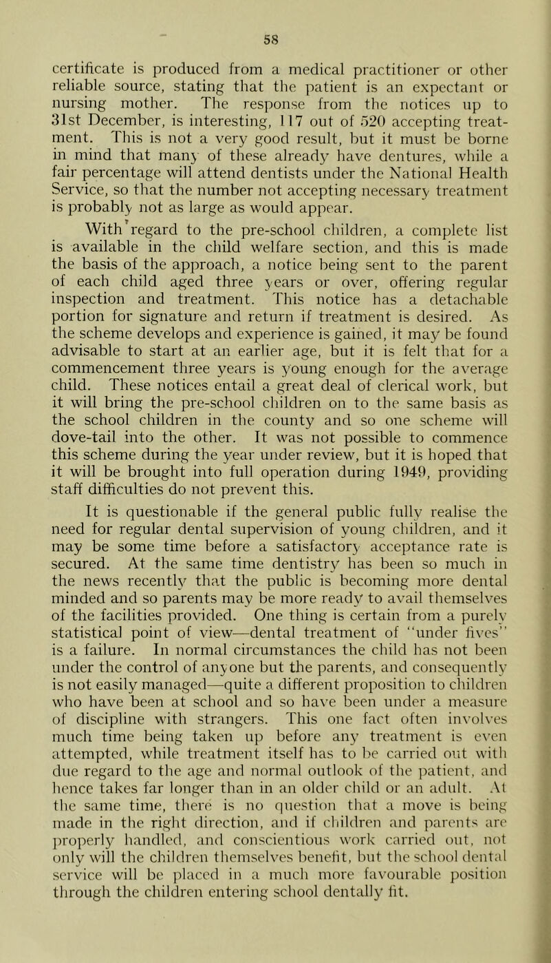 certificate is produced from a medical practitioner or other reliable source, stating that the patient is an expectant or nursing mother. The response from the notices up to 31st December, is interesting, 117 out of 520 accepting treat- ment. This is not a very good result, but it must be borne in mind that man} of these already have dentures, while a fair percentage will attend dentists under the National Health Service, so that the number not accepting necessary treatment is probably not as large as would appear. With’regard to the pre-school children, a complete list is available in the child welfare section, and this is made the basis of the approach, a notice being sent to the parent of each child aged three years or over, offering regular inspection and treatment. This notice has a detachable portion for signature and return if treatment is desired. As the scheme develops and experience is gained, it may be found advisable to start at an earlier age, but it is felt that for a commencement three years is young enough for the average child. These notices entail a great deal of clerical work, but it will bring the pre-school children on to the same basis as the school children in the county and so one scheme will dove-tail into the other. It was not possible to commence this scheme during the year under review, but it is hoped that it will be brought into full operation during 1949, providing staff difficulties do not prevent this. It is questionable if the general public fully realise the need for regular dental siipervision of young children, and it may be some time before a satisfactory acceptance rate is secured. At the same time dentistry has been so much in the news recently^ that the public is becoming more dental minded and so parents may be more ready to avail themselves of the facilities provided. One thing is certain from a purely statistical point of view—dental treatment of “under fives” is a failure. In normal circumstances the child has not been under the control of anyone but the parents, and consequently is not easily managed—quite a different proposition to children who have been at school and so have been under a measure of discipline with strangers. This one fact often involves much time being taken up before any treatment is e\’en attempted, while treatment itself has to be carried out with due regard to the age and normal outlook of the patient, and hence takes far longer than in an older child or an adult. At the same time, there is no question that a move is being made in the right direction, and if children and parents are l)roperly handled, and conscientious work carried out, not only will the children themselves benefit, but the school dental service will be jrlaccd in a much more favourable position through the children entering school dentally fit.