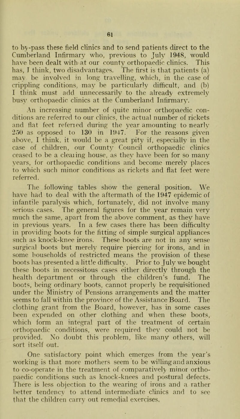 to bv-pass these field clinics and to send patients direct to the Cumberland Infirmary who, previous to July 1948, would have been dealt with at our county orthopaedic clinics. This has, I think, two disadvantages. The first is that patients (a) may be involved in long travelling, whicli, in the case of cripjiling conditions, may be particularly difficult, and (b) I think must add unnecessarily to the already e.xtremely busy orthopaedic clinics at the Cumberland Infirmary. .An increasing number of quite minor orthopaedic con- ditions are referred to our clinics, the actual number of rickets and flat feet refened during the year amounting to nearlv 2.10 as opposed to 130 in li>47. For the reasons given above, I think, it would be a great pity if, especially in the case of children, our County Council orthopaedic clinics ceased to be a dealing house, as they have been for so many years, for orthopaedic conditions and become merely places to which such minor conditions as rickets and flat feet were referred. The following tables show the general position. We have had to deal with the aftermath of the 1947 epidemic of infantile paralysis which, fortunately, did not involve many serious cases. The general figures for the year remain very much the same, apart from the above comment, as they have in previous years. In a few cases there has been difficulty in providing boots for the fitting of simple surgical appliances such as knock-knee irons. These boots are not in any sen.se surgical boots but merely require piercing for irons, and in some households of restricted means the provision of these boots has presented a little difficulty. Prior to July we bought these boots in necessitous cases either directly through the health department or through the children’s fund. The boots, being ordinary boots, cannot properly be requisitioned under the Ministry of Pensions arrangements and the matter seems to fall within the province of the Assistance Board. The clothing grant from the Board, however, has in some ca.ses been e.xpended on other clothing and when these boots, which form an integral part of the treatment of certain orthopaedic conditions, were required they could not be ])rovided. Xo doubt this problem, like many others, will sort it.self out. One satisfactory point which emerges from the year’s working is that more mothers seem to be willing and anxious to co-operate in the treatment of comparatively minor ortho- paedic conditions such as knock-knees and postural defects. There is less objection to the wearing of irons and a rather better tendency to attend intermediate clinies and to see that the children carry out remedial exercises.