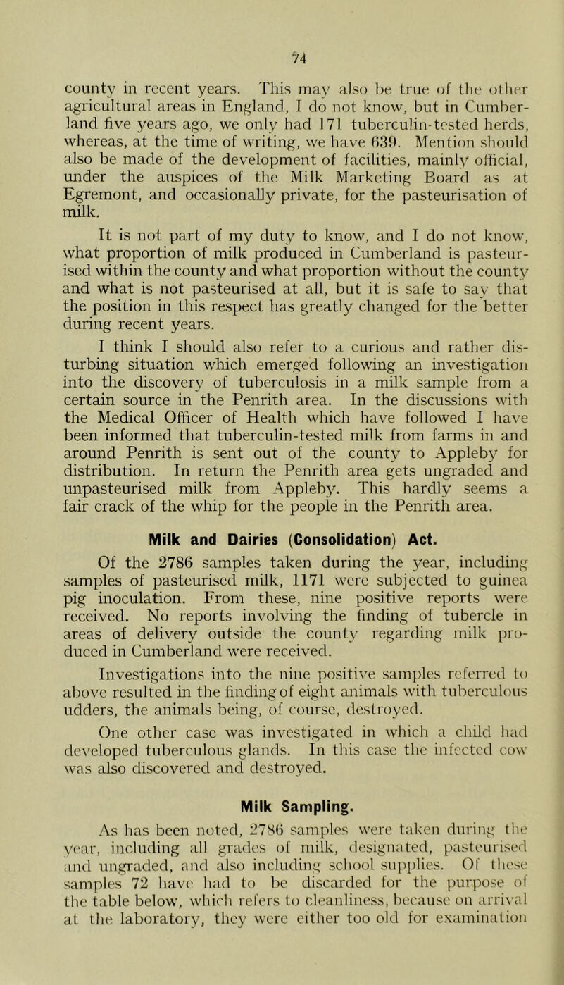 county in I'ecent years. This may also be true of the other agricultural areas in England, I do not know, but in Cumber- land five years ago, we only had 171 tuberculin-tested herds, whereas, at the time of writing, we have (539. Mention should also be made of the development of facilities, mainly official, under the auspices of the Milk Marketing Board as at Egremont, and occasionally private, for the pasteurisation of milk. It is not part of my duty to know, and I do not know, what proportion of milk produced in Cumberland is pasteur- ised within the county and what proportion without the county and what is not pasteurised at all, but it is safe to say that the position in this respect has greatly changed for the better during recent years. I think I should also refer to a curious and rather dis- turbing situation which emerged following an investigation into the discovery of tuberculosis in a milk sample from a certain source in the Penrith area. In the discussions with the Medical Officer of Health which have followed I have been informed that tuberculin-tested milk from farms in and around Penrith is sent out of the count}' to Appleby for distribution. In return the Penrith area gets ungraded and unpasteurised milk from Appleby. This hardly seems a fair crack of the whip for the people in the Penrith area. Milk and Dairies (Consolidation) Act. Of the 2786 samples taken during the year, including samples of pasteurised milk, 1171 were subjected to guinea pig inoculation. From these, nine positive reports were received. No reports involving the finding of tubercle in areas of delivery outside the county regarding milk pro- duced in Cumberland were received. Investigations into the nine positi\'e samples referred to above resulted in the finding of eight animals with tuberculous udders, the animals being, of course, destroyed. One other case was investigated in which a child had developed tuberculous glands. In this case the infected cow was also discovered and destroyed. Milk Sampling. As has been noted, 2786 samj)les were taken during the y(‘ar, including all grades of milk, designated, pasteurised and ungraded, and also including .school suiii)lies. Of these samples 72 have had to be discarded for the jairpose of the table below, which refers to cleanliness, because on arrival at the laboratory, they were either too old for examination