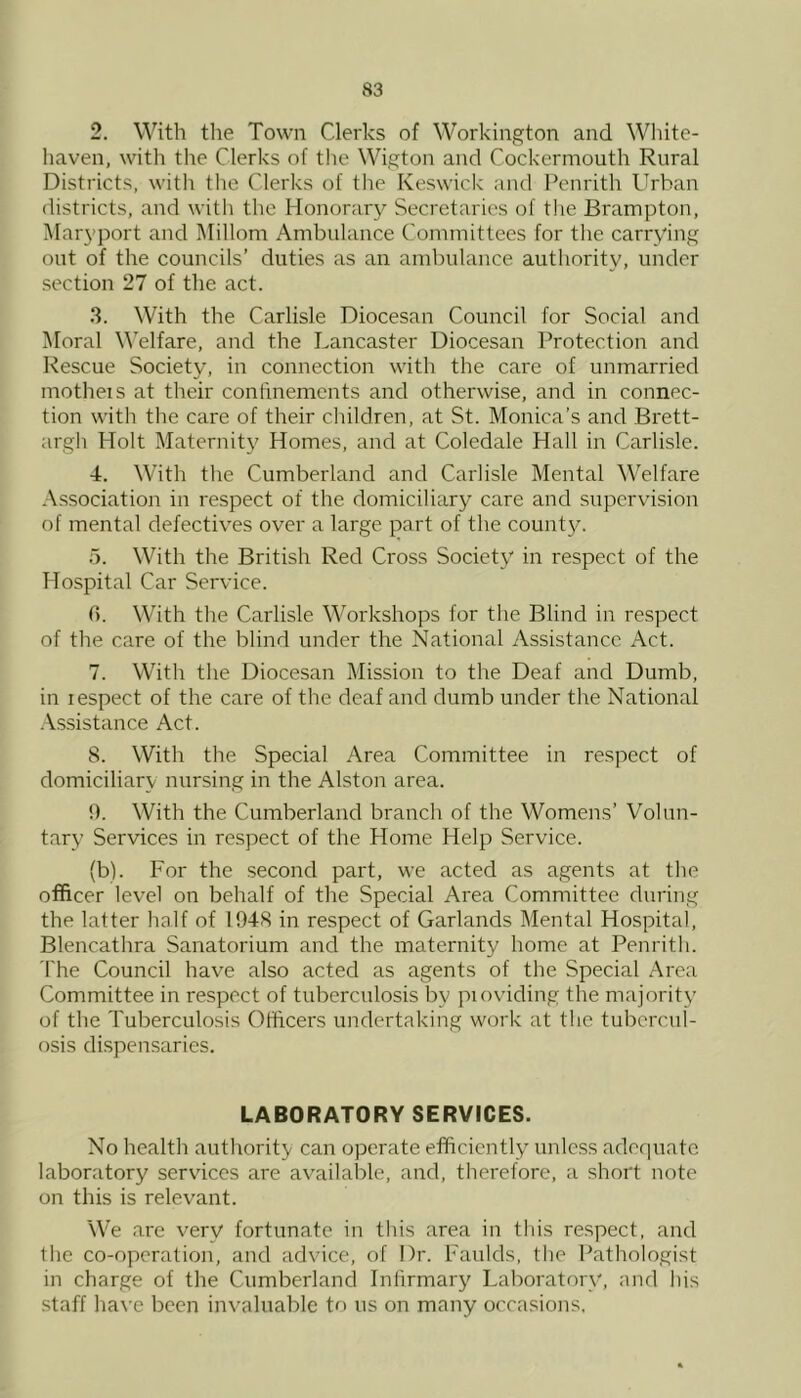 2. With the Town Clerks of Workington and White- haven, with the Clerks of the Wigton and Cockermouth Rural Districts, with the Clerks of the Keswick and Penrith Urban districts, and with the Honorar} Secretaries of tlie Brampton, i\rar3’port and Millom Ambulance Committees for the carrv'ing out of the councils’ duties as an ambulance authority, under section 27 of the act. 3. With the Carlisle Diocesan Council for Social and Moral W’elfare, and the Lancaster Diocesan Protection and Rescue Society, in connection with the care of unmarried motheis at their confinements and otherwise, and in connec- tion with the care of their children, at St. Monica’s and Brett- argh Holt Maternity Homes, and at Coledale Hall in Carlisle. 4. With the Cumberland and Carlisle Mental Welfare Association in respect of the domiciliary care and supervision of mental defectives over a large part of the count}^. 5. With the British Red Cross Society' in respect of the Hospital Car Service. 0. With the Carlisle Workshops for the Blind in respect of the care of the blind under the National Assistance Act. 7. With the Diocesan Mission to the Deaf and Dumb, in lespect of the care of the deaf and dumb under the National .Assistance Act. 8. With the Special Area Committee in respect of domiciliary nursing in the Alston area. 9. With the Cumberland branch of the Womens’ Volun- tary Services in respect of the Home Help Service. (b). For the second part, we acted as agents at the officer level on behalf of the Special Area Committee during the latter half of 1948 in respect of Garlands Mental Hospital, Blencathra Sanatorium and the maternity home at Penrith. The Council have also acted as agents of the Special Area Committee in respect of tuberculosis by pioviding the majority' of the Tuberculosis Officers undertaking work at the tubercul- osis dispensaries. LABORATORY SERVICES. No health authority can operate efficiently unless adequate laboratory services are available, and, therefore, a short note on this is relevant. We are verv fortunate in this area in this respect, and the co-operation, and advice, of Dr. Faulds, the Pathologist in charge of the Cumberland Infirmary Laborator\q and his staff have been invaluable to us on many occasions.