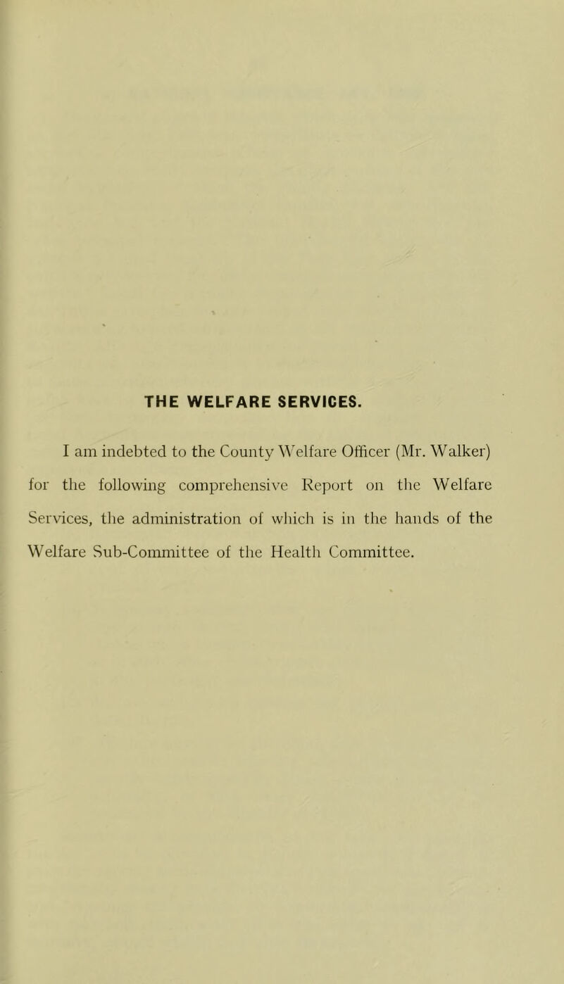 THE WELFARE SERVICES. I am indebted to the County ^^elfal•e Officer (Mr. Walker) for the following comprehensive Report on the Welfare Services, tlie administration of wliich is in tlie hands of the Welfare Sub-Committee of the Health Committee.
