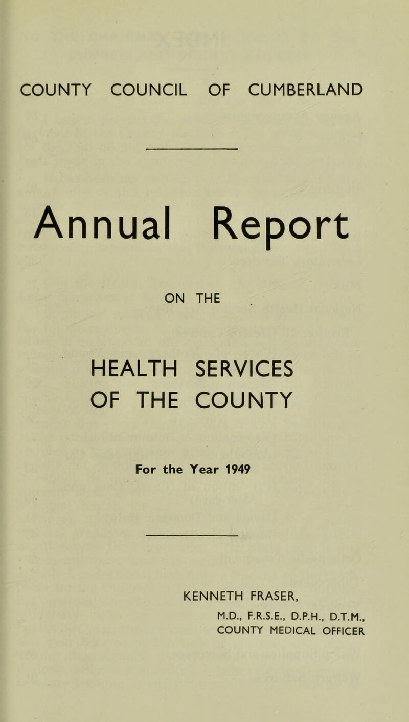 COUNTY COUNCIL OF CUMBERLAND Annual Report ON THE HEALTH SERVICES OF THE COUNTY For the Year 1949 KENNETH FRASER, M.D., F.R.S.E., D.P.H., D.T.M., COUNTY MEDICAL OFFICER