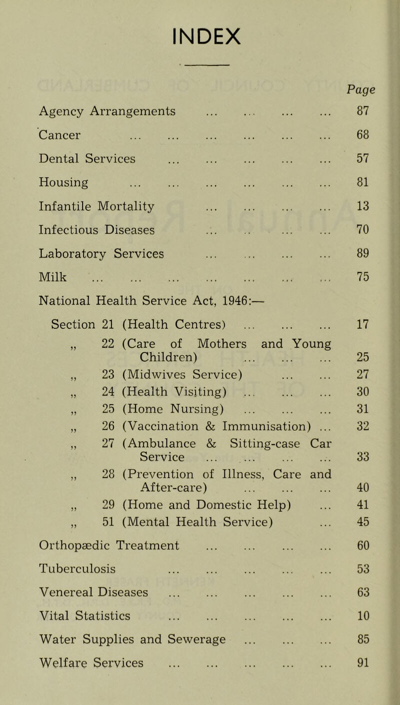 INDEX Page Agency Arrangements 87 Cancer ... ... 68 Dental Services ... 57 Housing ... 81 Infantile Mortality 13 Infectious Diseases 70 Laboratory Services 89 Milk 75 National Health Service Act, 1946:— Section 21 (Health Centres) 17 „ 22 (Care of Mothers and Young Children) ... 25 „ 23 (Midwives Service) 27 „ 24 (Health Visiting) ... 30 „ 25 (Home Nursing) ... ... ... 31 „ 26 (Vaccination & Immunisation) ... 32 „ 27 (Ambulance & Sitting-case Car Service 33 „ 28 (Prevention of Illness, Care and After-care) ... 40 „ 29 (Home and Domestic Help) ... 41 „ 51 (Mental Health Service) ... 45 Orthopaedic Treatment 60 Tuberculosis 53 Venereal Diseases 63 Vital Statistics 10 Water Supplies and Sewerage 85 Welfare Services 91