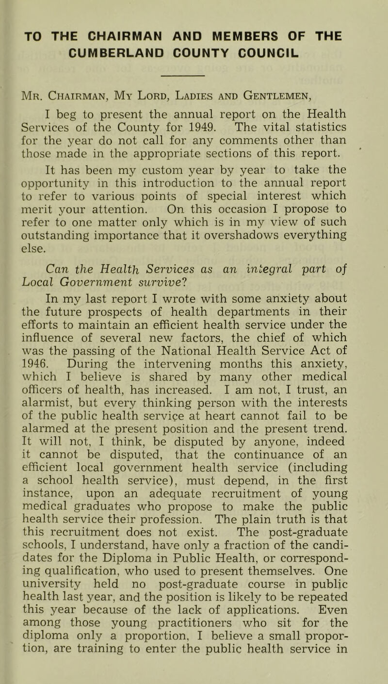 TO THE CHAIRMAN AND MEMBERS OF THE CUMBERLAND COUNTY COUNCIL Mr. Chairman, My Lord, Ladies and Gentlemen, I beg to present the annual report on the Health Services of the County for 1949. The vital statistics for the year do not call for any comments other than those made in the appropriate sections of this report. It has been my custom year by year to take the opportunity in this introduction to the annual report to refer to various points of special interest which merit your attention. On this occasion I propose to refer to one matter only which is in my view of such outstanding importance that it overshadows everything else. Can the Health Services as an integral part of Local Government survive? In my last report I wrote with some anxiety about the future prospects of health departments in their efforts to maintain an efficient health service under the influence of several new factors, the chief of which was the passing of the National Health Service Act of 1946. During the intervening months this anxiety, which I believe is shared by many other medical officers of health, has increased. I am not, I trust, an alarmist, but every thinking person with the interests of the public health service at heart cannot fail to be alarmed at the present position and the present trend. It will not, I think, be disputed by anyone, indeed it cannot be disputed, that the continuance of an efficient local government health service (including a school health service), must depend, in the first instance, upon an adequate recruitment of young medical graduates who propose to make the public health service their profession. The plain truth is that this recruitment does not exist. The post-graduate schools, I understand, have only a fraction of the candi- dates for the Diploma in Public Health, or correspond- ing qualification, who used to present themselves. One university held no post-graduate course in public health last year, and the position is likely to be repeated this year because of the lack of applications. Even among those young practitioners who sit for the diploma only a proportion, I believe a small propor- tion, are training to enter the public health service in